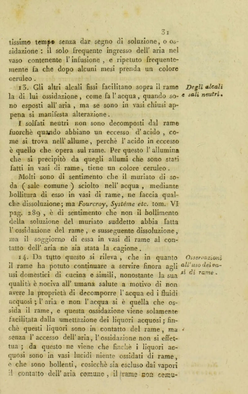 lìssimo temp® senza dar segno di soluzione, o 00- sidazione : il solo frequente ingresso dell’ aria nel vaso contenente l’Infusione , e ripetuto frequente- mente fa che dopo alcuni mesi prenda un colore ceruleo. 13. Gli altri alcali fissi facilitano sopra II rame la di lui ossidazione , come fa l’acqua , quando so- no esposti all’ aria , ma se sono in vasi chiusi ap- pena si manifesta alterazione. I solfati neutri non sono decomposti dal rame fuorché quando abbiano un eccesso ' d’ acido , co- me si trova nell’ allume, perchè 1’ acido In eccesso c quello che opera sul rame. Per questo 1’ allumina che si precipitò da quegli allumi che sono sta^i fatti in vasi di rame, tiene un colore ceruleo. Molti sono di sentimento che il muriate di so- da ( sale comune ) sciolto nell’ acqua , mediante bollitura di esso in vasi di rame, ne faccia qual- che dissoluzione; ma Fourcroy, Systéme etc. toni. VI pag. 289 , c di sentimento che non II bollimento della soluzione del muriate suddetto abbia fatta 1’ ossidazione del rame , e susseguente dissoluzione, ma il soggiorno di essa In vasi di rame al con- tatto dell’ aria ne sia stata la cagione . 14. Da tutto questo si rileva , che In quanto il rame ha potuto continuare a servire finora agli usi domestici di cucina e simili, nonostante la sua qualità è nociva all’ umana salute a motivo di non avere la proprietà di decomporre l’acqua ed I fluidi acquosi ; 1’ aria e non 1’ acqua si è quella che os- sida Il rame, e questa ossidazione viene solamente facilitata dalla umettazione dei liquori acquosi; fin- ché questi liquori sono in contatto del rame , ma senza l’accesso dell’aria, l’ossidazione non si effet- tua ; da questo ne viene che fincliè i liquori ac- quosi sono In vasi lucidi niente ossidati di rame, e che sono bollenti, cosicché sia escluso dai vapori il contano dell’ aria comune , il 'rame con cemu- Degli alcali e sali neutri* Oiseri)azL0ni ali'uso dei Pa- si di rame .