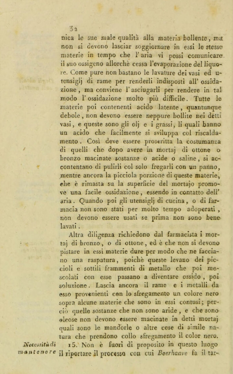ISeccssitàdi m»n tenore nica le sue male qualità alla materia bollente, ma non si devono lasciar soggiornare in essi le stesse materie in tempo che T aria vi possi comunlcare. il suo ossigeno allorché cessa l’evaporazione del liquo- re. Come pure non bastano le lavature dei vasi ed u- tensiglj di rame per renderli indisposti all’ ossida- zione , ma conviene T asciugarli per rendere in tal modo r ossidazione molto più difficile. Tutte le materie poi contenenti acido latente, quantunque debole , non devono essere neppure bollite nei detti vasi, e queste sono gli olj e i grassi, li quali hanno un acido che facilmente si sviluppa col riscalda- mento . Così deve essere proserlua la costumanza di quelli che dopo avere in morta) di ottone o bronzo macinate sostanze o acide o saline, si ac- contentano di pulirli col solo fregarli con un panno, mentre ancora la picclola porzione di queste materie, ehe è rimasta su la superficie del mortajo promo- ve una facile ossidazione, essendo In contatto deli’ aria . Quando poi gli utensiglj di cucina, o di far- macia non sono stati per molto tempo adoperati , non devono essere usati se prima non sono bene lavati. Altra diligenza richiedono dal farmacista i mor- ta) di bronzo, o di ottone, ed è che non si devono pistare In essi materie dure per modo che ne faccia- no una raspatura, poiché queste levano dei pic- cioli e sottili frammenti di metallo che poi me- scolati con esse passano a diventare ossido , poi soluzione. Lascia ancora il rame e i metalli da esso provenienti con lo sfregamento un colore nero sopra alcune materie che sono in essi contusi; per- ciò quelle sostanze che non sono aride , e che sono oleose non devono essere macinate in detti morta) quali sono le mandorle o altre cose di simile na- tura che prendono collo sfregamento il color nero. 15.' Non è fuori di proposito in questo luogo il riportare il processo con cui Boerhaave fa il tar-
