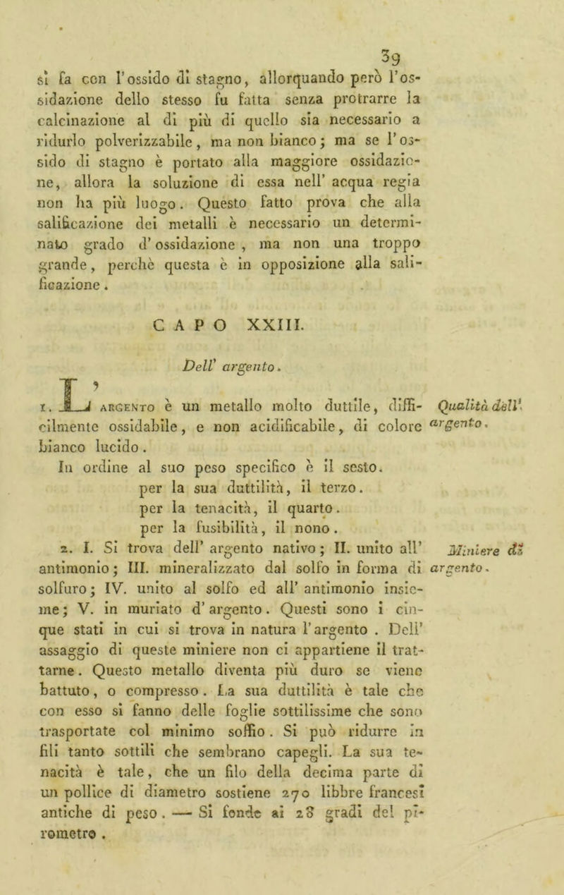 ^39 sì fa con r ossido di sta^^no, allorcjuando però Tos- sidazione dello stesso fu fatta senza protrarre la calcinazione al di più di quello sia necessario a ridurlo polverizzabile, ma non bianco ; ma se l’os- sido di stagno è portato alla maggiore ossidazio- ne, allora la soluzione di essa nell’ acqua regia non ha più luogo. Questo fatto prova che alla salibcazione dei metalli è necessario un determi- nato grado d’ossidazione , ma non una troppo grande, perchè questa è in opposizione alla sali- ficazione . CAPO XXIII. Deir argento. I. ~j~-J argekto è un metallo molto duttile, diffi- Qualità dell\ cllmente ossidabile, e non acidificablle, di colore bianco lucido. Ili ordine al suo peso specifico e il sesto, per la sua duttilità. Il terzo, per la tenacità, il quarto, per la fusibilità, il nono. 2. I. SI trova deir argento nativo ; II. unito all’ Miniere d antimonio; III. mineralizzato dal solfo in forma di argento. solfuro ; IV. unito al solfo ed ali’ antimonio insie- me ; V. in murlato d’argento. Questi sono i cin- que stati in cui si trova in natura l’argento . Dell' assaggio di queste miniere non ci appartiene il trat- tarne . Questo metallo diventa più duro se viene battuto, 0 compresso. t.a sua duttilità è tale che con esso si fanno delle foglie sottilissime che sono trasportate col minimo soffio. Si può ridurre In fili tanto sottili che sembrano capegli. La sua te- nacità è tale, che un filo della decima parte dì un pollice di diametro sostiene 270 libbre francesi antiche di peso. — Si fonde ai 23 gradi del pi- rometro .