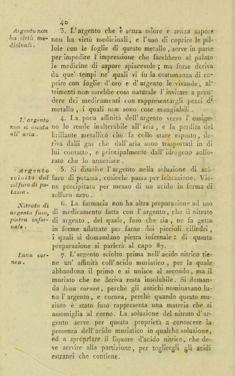 Argento non ha virtù me- dicinali . 7/ argento non si ossida •ìli’ aria . Argento sciolto dal solfuro di po- tassa . Kitrato di argento fusOy pietra infer- nale , Luna cor- nea . 40 , 3. L’argento die e senza odore e senza sapore non ha virtù medicinali, e l’uso di coprire le pil- lole con le foglie di questo metallo , serve in pane per impedire l’impressione che farebbero al palalo le medicine di sapore spiacevole ; ma forse deriva da que’ tempi ne’ quali vi fu la costumanza di co- prire con foglie d’oro e d’argento le vivande, al irimenti non sarebbe cosa naturale l’invitare a prcn dcre dei medicamenti con rappresentargli pezzi d^ metallo , ì quali rion sono cose mangiabili . 4. I,a poca alTinltà dell’ argento verso 1’ ossige- no lo rende Inalterabile all’ aria , e la perdita del hiillante inetalllco che fa collo stare esposto, de- riva dalli gas die dall’ aria sono trasportati in di lui contatto, e prlucipahnente dall’ idrogeno solfo- rato die lo annerisce . 5. SI dissolve l’argento nella soluzione di scl- furo di potassa, cosicché passa per fellrazione. Vie- ne precipitato per mezzo di un acido In ferma di solfuro nero. 6. I.a farmacia non ha altra prcpara/none ad uso di medicamento fatta con 1’ argento, che II nitrato di argento , del quale, fuso che sia , nc fa getto in forme adattate per farne dei piccioli cilindri , i quali si domandano pietra Infernale : di questa preparazione si parlerà al capo 87. 7. L’argento sciolto prima nell’acido nitrico tie- ne un’ aflinltà coll’ acido muriatico , per la quale abbandona il primo e si unisce al secondo, ma il muriate che ne deriva resta insolubile. Si doman- da luna cornea, perchè gli antichi nominavano lu- na 1’argento , e cornea, perchè quando questo mu- riate è stato fuso rappresenta una materia die si assomiglia al corno. La soluzione del nitrato d’ar- gento serve per questa proprietà a conoscere la presenza dell’acido muriatico in qualche soluzione, ed a spròprlare il li(|uore d’acido nitrico, che de- ve servire alla partizione, per togliergli gli acidi estranei che contiene.