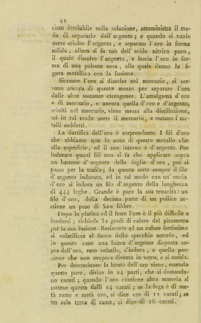 I 4^^ ilato insolubile nella soluzione, somministra il mo- do gI separarlo dall’ argento ; e quando si vuole avere sciolto l’argento , e separato 1’ oro in forma solida , allora sì fa uso dell’ acido nitrico puro , il quale dissolve l’argento , e lascia l’oro in for- ma di una polvere nera , alla quale danno la fi- gura metallica con la fusione. Siccome l’oro si dissolve nel mercurio , si ser- vono ancora di questo mezzo per separare l’oro dalle altre sostanze eterogenee. L’amalgama d’oro e di mercurio, o ancora quella d’oro e d’argento, sciolti nel mercurio, viene messa alla distillazione, ed in tal modo sorte II mercurio, e restano i me- talli suddetti. La duttilità dell’ oro è sorprendente. I fili d’oro che abbiamo non Io sono di questo metallo che alla superficie, ed il suo Interno è d’argento. Per indorare questi fili non si fa che applicare sopra un bastone d’ argento delle foglie d’oro , poi si passa per la trafila ; da questa sorte sempre il filo d’ argento indorato, ed In tal modo con un’ oncia d’oro si indora un filo d’ argento della lunghezza di 444 leghe. Grande è pure la sua tenacità : un filo d’oro, della decima parte di un pollice so- stiene un peso di 5oo libbre. Dopo la platina ed il ferro l’oro è il più diificlle a fondersi ; richiede 32 gradi di calore del pirometro per la sua fusione. Resistente ad un calore fortissimo si volatilizza al fuoco dello specchio ustorio , ed in questo caso una lastra d’argento disposta so- pra dell’oro, reso volatile, s’indora, e quella por- 7.ione che non evapora diventa in vetro, e si ossida. Per determinare la bontà dell’ oro viene , essendo (Tuealo puro, diviso in 24 partì, che si domanda- no carati j quando l’oro contiene altra materia si sottrae questa dalli 24 carati; se la lega e di me- tà ramo e metà oro, si dice oro di 1 2 carati ; se tm solo t^rzo rame, sì dice di 16 carati.