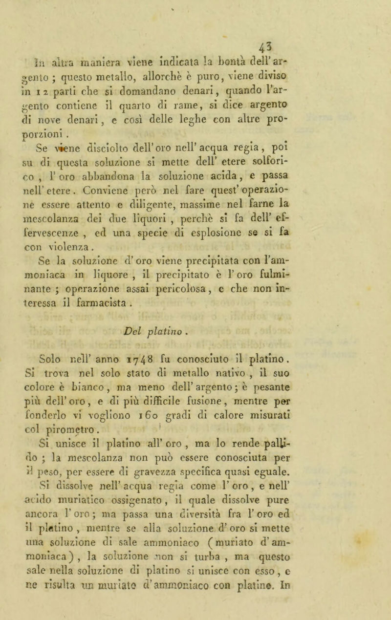 ^43 in altra maniera viene indicata !a bontà dell’ar- gento ; questo metallo, allorché c puro, viene diviso in I 2 parti che si domandano denari, quando l’ar- gento contiene il quarto di rame, si dice argento di nove denari, e così delie leghe con altre pro- porzioni . Se ^'•ene disciolto dell’oro nell’acqua regia, poi su di questa soluzione si mette dell’ etere solfori- co , r oro abbandona la soluzione acida, e passa nell’ etere. Conviene però nel fare quest’ operazio- ne essere attento e diligente, massime nel farne la mescolanza dei due liquori , perchè si fa dell’ ef- fervescenze , ed una specie di esplosione se si fa con violenza. vSe la soluzione d’oro viene precipitata con l’am- moniaca in liquore , il precipitato è l’oro fulmi- nante ; operazione assai pericolosa, e che non in- teressa il farmacista . Del platino . Solo nell’anno 1748 fu conosciuto il platino. Si trova nel solo stato di metallo nativo , il suo colore è bianco, ma meno dell’argento ; c pesante più dell’oro, e di più difficile fusione, mentre per fonderlo vi vogliono 160 gradi di calore misurati col pirometro. * Si unisce il platino all’ oro , ma Io rende palli- do ; la mescolanza non può essere conosciuta per il peso, per essere di gravezza specifica quasi eguale. Si dissolve nell’ acqua regia come 1’ oro, e nell’ acido muriatico ossigenato, il quale dissolve pure ancora l’oro ; ma passa una diversità fra 1’ oro ed il platino , mentre se alla soluzione d’ oro si mette una soluzione di sale ammoniaco (muriato d’am- moniaca) , la soluzione .non si turba , ma questo sale nella soluzione di platino si unisce con esso, e ne risulta un nuulato d’ammoniaco con platino. In
