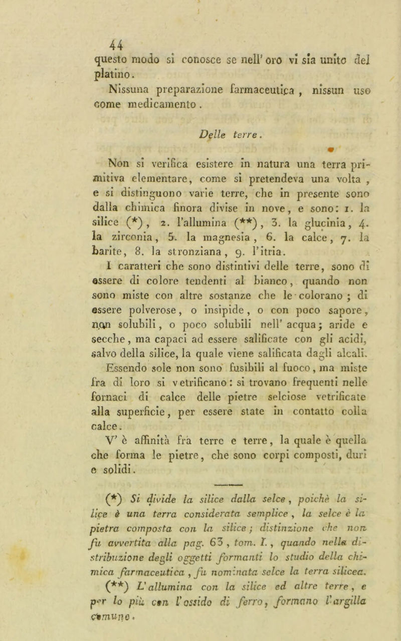 questo modo si conosce se nell’ oro vi sia unito dei platino. Nissuna preparazione farmaceutica , nissun uso come medicamento. D^lle terre. m Non si verifica esistere in natura una terra pri- mitiva elementare, come sì pretendeva una volta , e si disti nguono varie terre, che in presente sono dalla chimica finora divise in nove, e sono: i. la silice (*) , 2. Tallumlna (**), 3. la glucinia, 4- la zirconia, 5. la magnesia , 6. la calce, 7. la barite, 8. la stronziana, 9. Titria. 1 caratteri che sono distintivi delie terre, sono di essere di colore tendenti al bianco, quando non sono miste con altre sostanze che le colorano; di essere polverose, o insipide, o con poco sapore, n.cyi solubili, o poco solubili nell'acqua; aride e secche, ma capaci ad essere salificate con gli acidi, salvo della silice, la quale viene salificata dagli alcali. Essendo sole non sono' fusibili al fuoco, ma miste fra di loro si vetrificano : si trovano frequenti nelle fornaci di calce delle pietre selciose vetrificate alla superficie, per essere state in contatto colia calce. V’ è affinità fra terre e terre, la quale è quella che forma le pietre, che sono corpi composti, duri e solidi. Si divide la silice dalla selce, poiché la si- lice ò una terra considerata semplice , la selce è la pietra composta con la silice ; distinzione che non, fu avvertita alla pag. 63 , tom. I., quando nella di- stribnzione degli oggetti formanti lo studio della chi- mica farmaceutica ^ fu nominata selce la terra silicea, L'allumina con la silice ed altre terre, e lo più c§n l'ossido di ferro^ formano l'argilla comune.