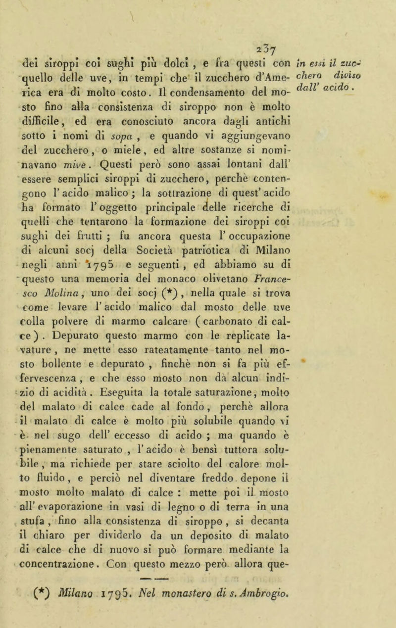 \ 2^7 dei slroppi coi sughi piu dolci , c fra questi con 'quello delle uve, in tempi che' il zucchero d’Ame- rica era di molto costo. Il condensamento del mo- sto fino alla consistenza di siroppo non è molto diificile, ed era conosciuto ancora dagli antichi sotto i nomi di sopa , e quando vi aggiungevano del zucchero, o miele, ed altre sostanze si nomi- navano mrVe. Questi però sono assai lontani dall’ ‘essere semplici slroppi di zucchero, perchè conten- gono r acido malico ; la sottrazione di quest’ acido ha formato l’oggetto principale delle ricerche di quelli che tentarono la formazione dei siroppi coi sughi del frutti ; fu ancora questa l’occupazione di alcuni socj della Società patriotica di Milano negli anni ^795 e seguenti , ed abbiamo su di ■questo una memoria del monaco olivetano France- sco Molina, uno dei socj (*) , nella quale si trova come levare l’acido malico dal mosto delle uve colla polvere di marmo calcare (carbonato di cal- ce ) . Depurato questo marmo con le replicate la- vature, ne mette'esso rateatamenie tanto nel mo- sto bollente e depurato , finche non si fa più ef- fervescenza , e che esso mosto non dà alcun Indi- -zlo di acidità. Eseguita la totale saturazione, molto del malato di calce cade al fondo, perchè allora -il «malato di calce è molto più solubile quando vi è- nel sugo dell’ eccesso di acido ; ma quando è pienamente saturato , l’acido è bensì tuttora solu- bile , ma richiede per stare sciolto del calore mol- to fluido, e perciò nel diventare freddo depone il mosto molto malato di calce : mette poi il mosto all’ evaporazione in vasi di legno o di terra in una stufa , 'fino alla consistenza di siroppo , si decanta il chiaro per dividerlo da un deposito di malato di calce che di nuovo si può formare mediante la - concentrazione. Con questo mezzo però, allora que- (*) Milano 179^- monastero di s. Ambrogio, in essi il zue- chero diviso dall’ acido.