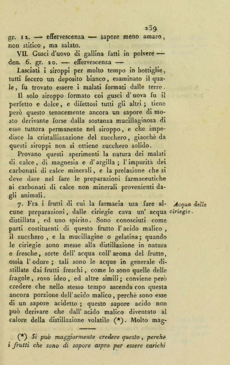 gr. I*. — effervescenza — sapore meno amaro, non stltlco , ma salato. VIL Gusci d’uovo di gallina fatti in polvere — den. 6. gr. 20. — effervescenza — Lasciati I siroppi per molto tempo in bottiglie, tutti fecero un deposito bianco, esaminato il qua- le , fu trovato essere i malati formati dalle terre. Il solo slroppo formato col gusci d’uova fu il perfetto e dolce, e difettosi tutti gli altri ; tiene però questo tenacemente ancora un sapore di mo- sto derivante forse dalla sostanza mucillaginosa di esso tuttora permanente nel slroppo, e che Impe- disce la cristallizzazione del zucchero, giacche da questi siroppi non si ottiene zucchero solido. Provano questi sperimenti la natura dei malati di calce , di magnesia e d’argilla ; l’impurità dei carbonati di calce minerali, e la prelazione che si deve dare nel fare le preparazioni farmaceutiche ai carbonati di calce non minerali provenienti da- gli animali. 7. Fra I frutti di cui la farmacia usa fare al- Acqua delle cune preparazioni, dalle ciriegie cava un’ acqua cìrìegfe. distillata, ed uno spirito. Sono conosciuti come parti costituenti di questo frutto l’acido malico , il zucchero , e la muclllagine o gelatina; quando le ciriegie sono messe alla distillazione in natura e fresche, sorte dell’ acqua coll’aroma del frutto, ossia l’odore ; tali sono le acque In generale di- stillate dai frutti freschi, come lo sono quelle delle fragole, rovo Ideo , ed altre slmili ; conviene però credere che nello stesso tempo ascenda con questa ancora porzione dell’acido malico, perchè sono esse di un sapore addetto ; questo sapore acido non può derivare che dall’ addo malico diventato al calore della distillazione volatile (*). Molto mag- Sì pub maggiormente credere questo , perchè i frutti che sono di sapore aspro per essere carichi