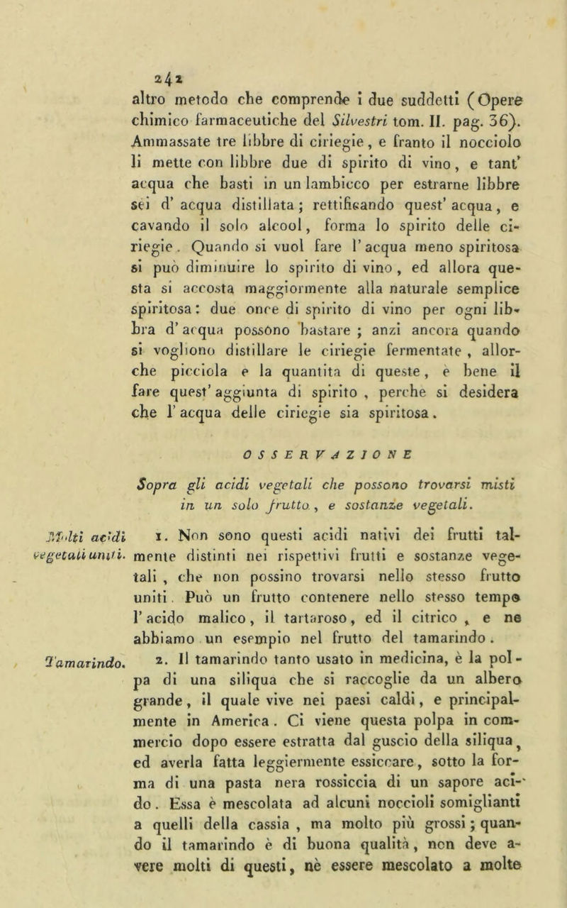 Tffolti ac'di i^egecatiuinti. Tamarindo, 242 altro metodo che comprende i due suddetti (Opere chimico farmaceutiche del Silvestri tom. II. pag. 36}. Ammassate tre libbre di ciliegie, e franto il nocciolo li mette con libbre due di spirito di vino, e tant’ acqua che basti in un lambicco per estrarne libbre sei d’acqua distillata; rettifieando quest’acqua, e cavando il solo alcool, forma Io spirito delle ci- riegie. Quando si vuol fare l’acqua meno spiritosa si può diminuire lo spirito di vino, ed allora que- sta si accosta maggiormente alla naturale semplice spiritosa : due once di spirito di vino per ogni lib-* hra d’ai qua possono bastare ; anzi ancora quando si vogliono distillare le ciliegie fermentate , allor- ché picciola e la quantità di queste, è bene il fare quest’ aggiunta di spirito , perche si desidera che r acqua delle ciriegie sia spiritosa. OSSERVAZIONE Sopra gli acidi vegetali che possono trovarsi misti in un solo frutto ^ e sostanze vegetali. 1. Non sono questi acidi nativi dei frutti tal- mente distinti nei rispettivi frutti e sostanze vege- tali , che non possino trovarsi nello stesso frutto uniti. Può un frutto contenere nello stesso tempo r acido malico, il tartaroso, ed il citrico , e ne abbiamo un esempio nel frutto del tamarindo. 2. Il tamarindo tanto usato in medicina, è la pol- pa di una siliqua che si raccoglie da un albera grande, il quale vive nei paesi caldi, e principal- mente in America . Ci viene questa polpa in com- mercio dopo essere estratta dal guscio della siliqua^ ed averla fatta leggiermente essiccare, sotto la for- ma di una pasta nera rossiccia di un sapore aci-' do. Essa è mescolata ad alcuni noccioli somiglianti a quelli della cassia , ma molto più grossi ; quan- do il tamarindo è di buona qualità, non deve a- vere molti di questi, nè essere mescolato a molte