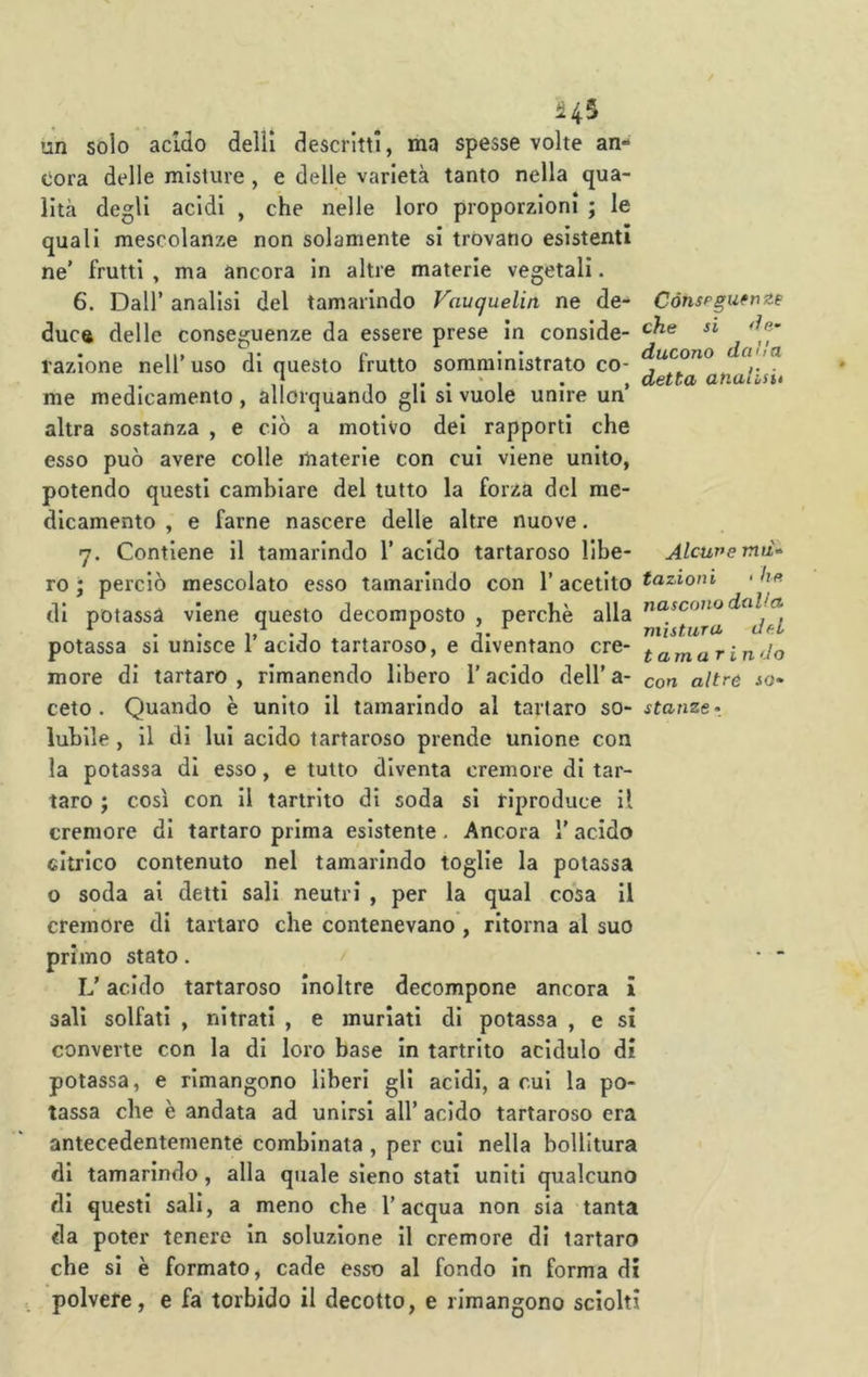 un solo acido delil descritti, ma spesse volte an- cora delle misture , e delle varietà tanto nella qua- lità degli acidi , che nelle loro proporzioni ; le quali mescolanze non solamente si trovano esistenti ne' frutti , ma àncora in altre materie vegetali. 6. Dall’ analisi del tamarindo Vauquelin ne de- duca delle conseguenze da essere prese in conside- razione nell’uso di questo frutto somministrato co- me medicamento , allorquando gli si vuole unire un’ altra sostanza , e ciò a motivo dei rapporti che esso può avere colle materie con cui viene unito, potendo questi cambiare del tutto la forza del me- dicamento , e farne nascere delle altre nuove. 7. Contiene il tamarindo 1’ acido tartaroso Ube- ro • perciò mescolato esso tamarindo con l’acetito di potassa viene questo decomposto , perchè alla potassa si unisce l’acido tartaroso, e diventano cre- more di tartaro , rimanendo libero l’acido dell’ a- ceto . Quando è unito il tamarindo al tartaro so- lubile , il di lui acido tartaroso prende unione con la potassa di esso, e tutto diventa cremore di tar- taro ; così con II tartrito di soda si riproduce il cremore di tartaro prima esistente. Ancora 1’ acido citrico contenuto nel tamarindo toglie la potassa o soda ai detti sali neutri , per la qual cosa II cremore di tartaro che contenevano , ritorna al suo primo stato. L’acido tartaroso inoltre decompone ancora i sali solfati , nitrati , e murlati di potassa , e si converte con la di loro base In tartrito acidulo di Cónsp guereze che si ducono dalla detta atiallsu Alcune mu- tazioni ■ he nascono dalla mistura del tamarindo con altre so- stanze • potassa, e rimangono liberi gli acidi, a cui la po- tassa che è andata ad unirsi all’ acido tartaroso era antecedentemente combinata , per cui nella bollitura di tamarindo, alla qtiale sieno stati uniti qualcuno di questi sali, a meno che l’acqua non sia tanta da poter tenere in soluzione II cremore di tartaro che si è formato, cade esso al fondo in forma di polvere, e fa torbido il decotto, e rimangono sciolti