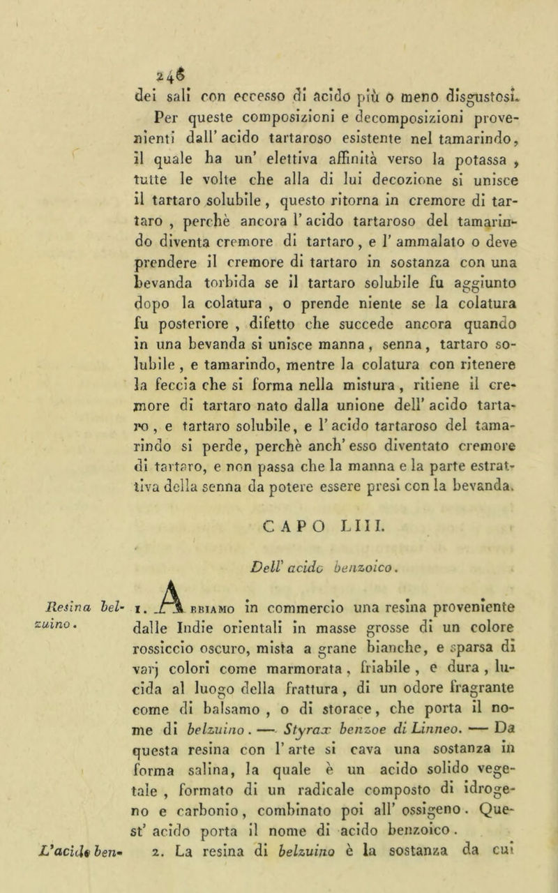 Resina zaino. 24^ del salì con eccesso dì acido più o meno disgustosi Per queste composizioni e decomposizioni prove- nienti dall’acido tartaroso esistente nel tamarindo, il quale ha un’ elettiva affinità verso la potassa , tutte le volte che alla di lui decozione si unisce il tartaro solubile, questo ritorna in cremore di tar- taro , perchè ancora l’acido tartaroso del tamarin- do diventa cremore di tartaro, e 1’ ammalalo o deve prendere il cremore di tartaro in sostanza con una bevanda torbida se il tartaro solubile fu aggiunto dopo la colatura , o prende niente se la colatura fu posteriore , difetto che succede ancora quando in una bevanda si unisce manna, senna, tartaro so- lubile , e tamarindo, mentre la colatura con ritenere la feccia che si forma nella mistura, ritiene il cre- more di tartaro nato dalla unione dell’ acido tarta- ro , e tartaro solubile, e l’acido tartaroso del tama- rindo si perde, perchè anch’esso diventato cremore di tartaro, e non passa che la manna e la parte estrat- tiva della Senna da potere essere presi con la bevanda. CAPO LUI. Dell' acido benzoico. bel’ i. FBiAMo in commercio una resina proveniente dalle Indie orientali in masse grosse di un colore rossiccio oscuro, mista a grane bianche, e sparsa di varj colori come marmorata , friabile , e dura , lu- cida al luogo della frattura, di un odore fragrante come di balsamo , o dì storace, che porta il no- me di belzuino .— Styrax benzoe di Linneo. — Da questa resina con l’arte si cava una sostanza in forma salina, la quale è un acido solido vege- tale , formato di un radicale composto di idroge- no e carbonio, combinato poi all’ ossigeno. Que- st’ acido porta II nome di acido benzoico. 2. La resina di belzumo è la sostanza da cui L*acitl§ ben