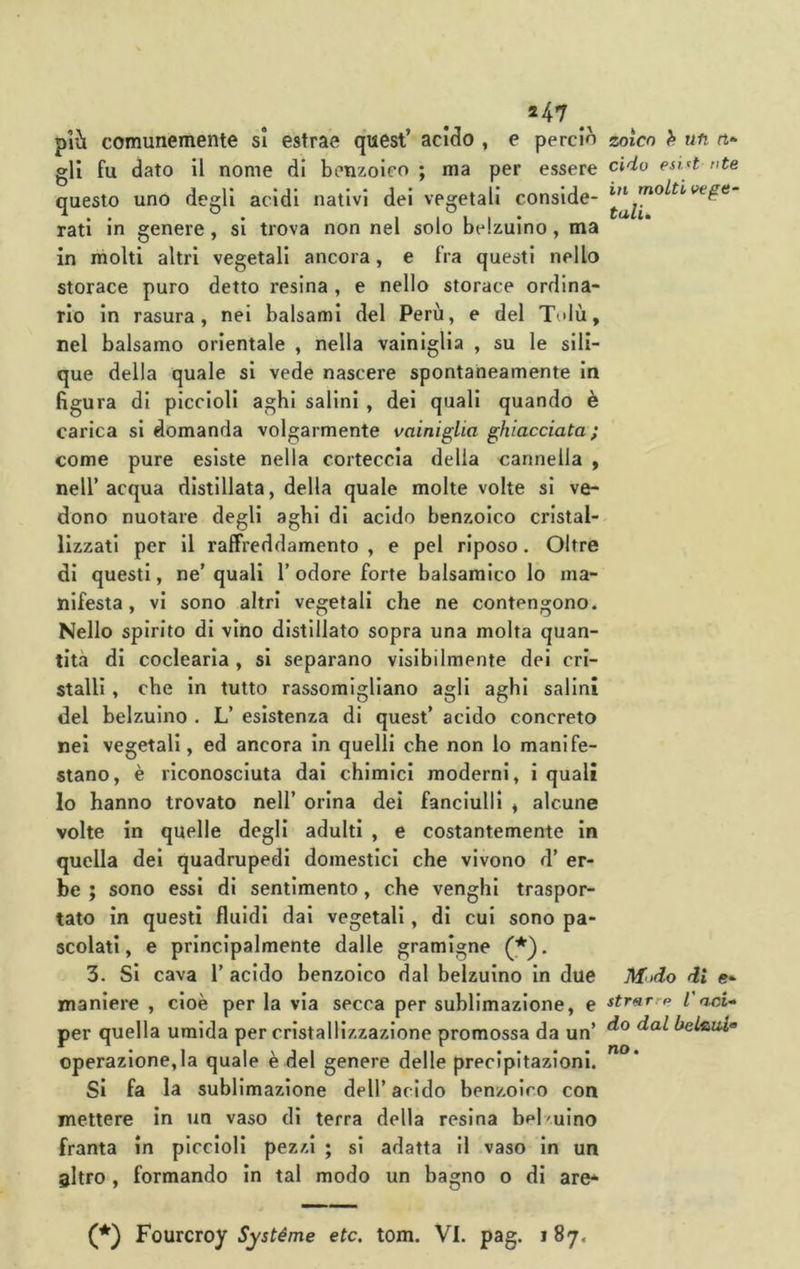 *47 più comunemente si estrae quest’ acido , e perdo gli fu dato il nome di benzoico ; ma per essere questo uno degli acidi nativi dei vegetali conside- rati in genere, si trova non nel solo belzuino, ma in molti altri vegetali ancora, e fra questi nello storace puro detto resina , e nello storace ordina- rio in rasura, nei balsami del Perù, e del Tolù, nel balsamo orientale , nella vainiglla , su le sili- que della quale si vede nascere spontaneamente in figura di piccioli aghi salini , del quali quando è carica si domanda volgarmente vainigLia ghiacciata; come pure esiste nella corteccia della cannella , nell’acqua distillata, della quale molte volte si ve- dono nuotare degli aghi di acido benzoico cristal- lizzati per II raffreddamento , e pel riposo. Oltre di questi, ne’ quali 1’ odore forte balsamico lo ma- nifesta , vi sono altri vegetali che ne contengono. Nello spirito di vino distillato sopra una molta quan- tità di coclearia , si separano visibilmente del cri- stalli , che In tutto rassomigliano agli aghi salini del belzuino . L’ esistenza di quest’ acido concreto nei vegetali, ed ancora In quelli che non lo manife- stano, è riconosciuta dai chimici moderni, i quali Io hanno trovato nell’ orina dei fanciulli » alcune volte in quelle degli adulti , e costantemente in quella dei quadrupedi domestici che vivono d’ er- be ; sono essi di sentimento, che venghi traspor- tato in questi fluidi dai vegetali, di cui sono pa- scolati , e principalmente dalle gramigne (*). 3. Si cava 1’ acido benzoico dal belzuino In due maniere , cioè per la via secca per sublimazione, e per quella umida per cristallizzazione promossa da un’ operazione,la quale è del genere delle precipitazioni. Si fa la sublimazione dell’acido benzoico con mettere in un vaso di terra della resina bd-ulno franta in piccioli pezzi ; si adatta il vaso In un altro , formando in tal modo un bagno o di are* zoìco h ufi rt* cidu esi^t nte in molti vege- talu Modo di e- strarrp Caci.» do dal belauX'o no. (*) Fourcroy Systéme etc. tom. VI. pag. i 87.
