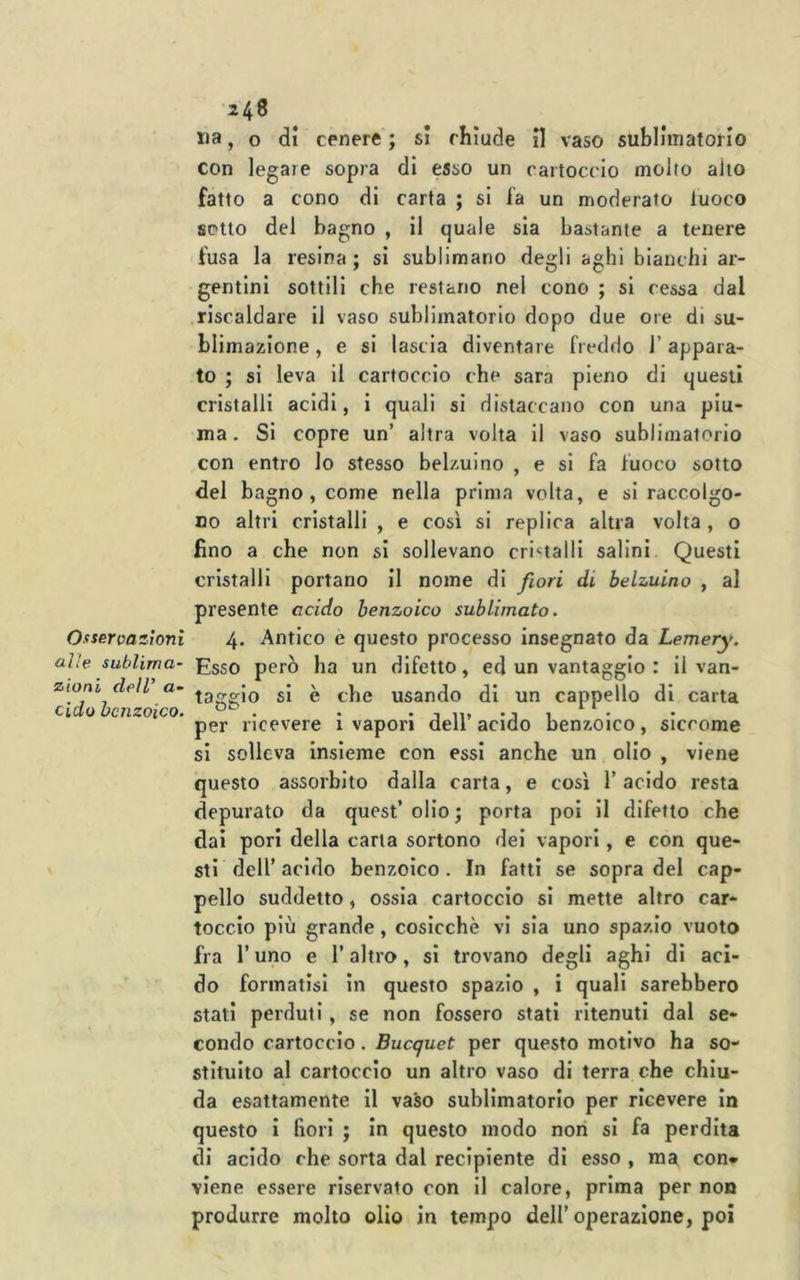 Osservazioni alle sublima- zioni delV a- cido benzoico. ua, o di cenere'; si chiude II vaso sublliiiatorio con legare sopra di tino un cartoccio molto alio fatto a cono di carta ; si fa un moderato luoco sotto del bagno , il quale sia bastante a tenere fusa la resina; si sublimano degli aghi bianchi ar- gentini sottili che restano nel cono ; si ressa dal riscaldare il vaso sublimatorio dopo due ore di su- blimazione , e si lascia diventare freddo 1’ appara- to ; si leva il cartoccio che sara pieno di questi cristalli acidi, i quali si distaccano con una piu- ma . Si copre un’ altra volta il vaso sublimatorio con entro lo stesso belzuino , e si fa fuoco sotto del bagno , come nella prima volta, e si raccolgo- no altri cristalli , e così si replica altra volta , o fino a che non si sollevano cri«talli salini Questi cristalli portano il nome di fiori di belzuino , al presente addo benzoico sublimato. 4. Antico e questo processo insegnato da Lemery. Esso però ha un difetto, ed un vantaggio : il van- taggio si è che usando di un cappello di carta per ricevere i vapori dell’ acido benzoico, siccome si solleva insieme con essi anche un olio , viene questo assorbito dalla carta, e così 1’ acido resta depurato da quest’ olio ; porta poi il difetto che dai pori della carta sortono dei vapori, e con que- sti dell’acido benzoico. In fatti se sopra del cap- pello suddetto, ossia cartoccio si mette altro car- toccio più grande, cosicché vi sia uno spazio vuoto fra r uno e l’altro, si trovano degli aghi di aci- do formatisi in questo spazio , i quali sarebbero stati perduti, se non fossero stati ritenuti dal se- condo cartoccio. Bucquet per questo motivo ha so- stituito al cartoccio un altro vaso di terra che chiu- da esattamente il vaso sublimatorio per ricevere in questo i fiori ; in questo modo non si fa perdita di acido che sorta dal recipiente di esso , ma con* viene essere riservato con il calore, prima per non produrre molto olio in tempo dell’operazione, poi