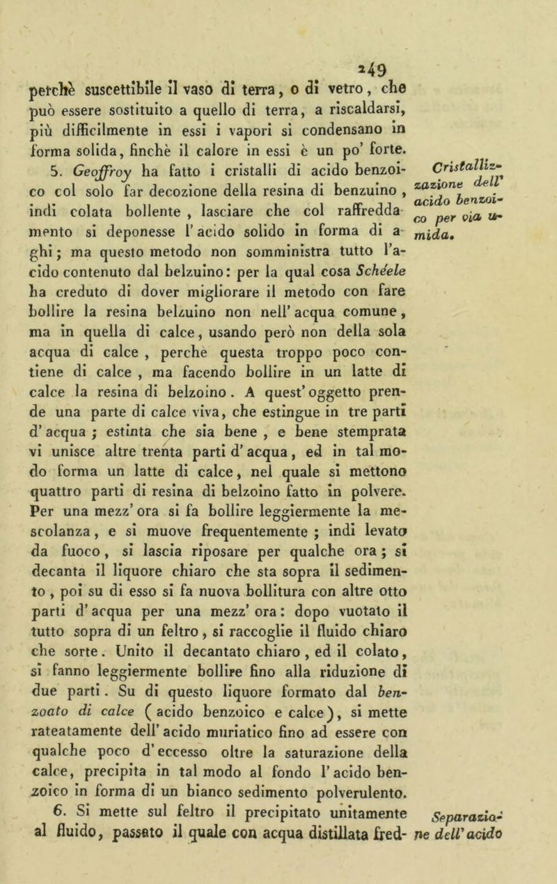 ^49 petchè suscettibile il vaso di terra, o di vetro, che può essere sostituito a quello di terra, a riscaldarsi, più difficilmente in essi i vapori si condensano in l’orma solida, finche il calore in essi è un po’ forte. 5. Geoffroy ha fatto i cristalli di acido benzoi- co col solo far decozione della resina di benzuino , indi colata bollente , lasciare che col raffredda- mento si deponesse l’acido solido in forma di a ghi ; ma questo metodo non somministra tutto l’a- cido contenuto dal belzulno: per la qual cosa Schéele ha creduto di dover migliorare il metodo con fare bollire la resina belzulno non nell’ acqua comune, ma in quella di calce, usando però non della sola acqua di calce , perchè questa troppo poco con- tiene di calce , ma facendo bollire in un latte di calce la resina di belzoino . A quest’oggetto pren- de una parte di calce viva, che estingue in tre partì d’acqua ; estinta che sia bene , e bene stemprata vi unisce altre trenta parti d’acqua, ed in tal mo- do forma un latte di calce, nei quale si mettono quattro parti di resina di belzoino fatto in polvere. Per una mezz’ ora si fa bollire leggiermente la me- scolanza , e si muove frequentemente ; indi levato da fuoco, si lascia riposare per qualche ora ; sì decanta il liquore chiaro che sta sopra II sedimen- to , poi su di esso si fa nuova bollitura con altre otto parti d’acqua per una mezz’ ora : dopo vuotato il tutto sopra di un feltro, si raccoglie il fluido chiaro che sorte. Unito il decantato chiaro , ed il colato, si fanno leggiermente bollire fino alla riduzione dì due parti. Su di questo liquore formato dal ben- zoato di calce (acido benzoico e calce), si mette rateatamente dell’ acido muriatico fino ad essere con qualche poco d’eccesso oltre la saturazione della calce, precipita in tal modo al fondo l’acido ben- zoico in forma di un bianco sedimento polverulento. 6. Si mette sul feltro il precipitato unitamente al fluido, passato il quale con acqua distillata fred- Cristalliz- zazione dell acido benzoi- ci) per via i*- mida. Separazia- Ile deW acido