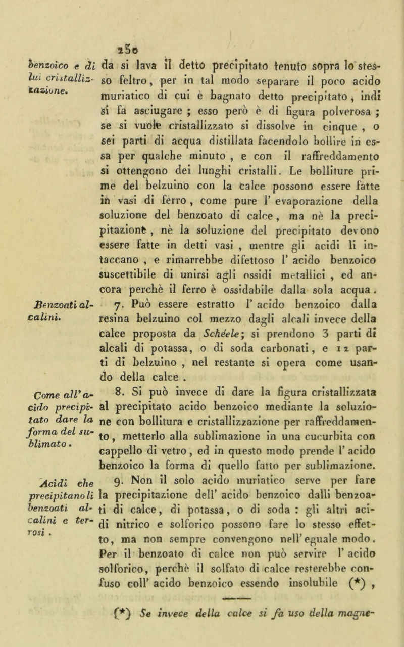 hemoico e di lui cristalliz- taziune. Sf ilzanti al- calini. Come aìV a- cìdo precipi- tato dare la forma del su- blimato . Acidi che precipitano li benzoati al- calini e ter- rosi . i5o da si lava il detto precipitato tenuto sopra lo'stes- so feltro, per in tal modo separare il poco acido muriatico di cui è bagnato detto precipitato , indi si fa asciugare ; esso però è di figura polverosa ; se si vuolt cristallizzato si dissolve in cinque , o sei parti di acqua distillata facendolo bollire in es- sa per qualche minuto , e con il raffreddamento si ottengono dei lunghi cristalli. Le bolliture pri- me del belzuino con la calce possono essere fatte in vasi di ferro , come pure 1’ evaporazione della soluzione del benzoato di calce , ma nè la preci- pitazione , nè la soluzione del precipitato devono essere fatte in detti vasi , mentre gli acidi li in- taccano , e rimarrebbe difettoso T acido benzoico suscettibile di unirsi agli ossidi metallici , ed an- cora perchè il ferro è ossidabile dalla sola acqua. 7. Può essere estratto 1’ acido benzoico dalla resina belzuino col mezzo dagli alcali invece della calce proposta da Schéele; si prendono 3 parti di alcali di potassa, o di soda carbonati, e 12 par- ti di belzuino , nel restante si opera come usan- do della calce . 8. Si può Invece di dare la figura cristallizzata al precipitato acido benzoico mediante la soluzio- ne con bollitura e cristallizzazione per raffreddamen- to , metterlo alla sublimazione in una cucurbita con cappello di vetro, ed in questo modo prende 1’ acido benzoico la forma di quello fatto per sublimazione. 9. Non il solo acido muriatico serve per fare la precipitazione dell' acido benzoico dalli benzoa- ti di calce, di potassa, o di soda : gli altri aci- di nitrico e solforico possono fare lo stesso effet- to, ma non sempre convengono nell’eguale modo. Per il benzoato dì calce non può servire 1’ acido solforico, perchè il solfato di calce resterebbe con- fuso coll’ acido benzoico essendo insolubile (*) , (*) Se invece della calce si fa uso della magne-