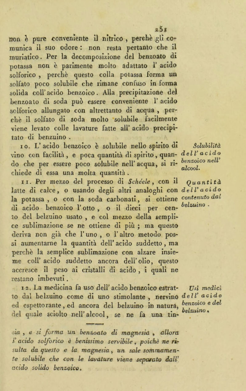 25ì )f?on e pure conveniente il nitrico , perchè gli co- munica il suo odore : non resta pertanto che il muriatico. Per la decomposizione del benzoato di potassa non è parimente molto adattato 1* acido solforico , perchè questo colla potassa forma un solfato poco solubile che rimane confuso in forma solida coir acido benzoico. Alla precipitazione del benzoato di soda può essere conveniente V acido solforico allungato con altrettanto di acqua , per- chè il solfato di soda molto ‘solubile facilmente viene levato colle lavature fatte all’ acido precipi- tato di benzuino . 10. L’acido benzoico è solubile nello spirito di vino con facilità , e poca quantità di spirito, quan- do che per essere poco solubile nell’acqua, si ri- chiede di essa una molta quantità . 11. Per mezzo del processo di Schéeie j con il latte di calce, o usando degli altri analoghi con la potassa , o con la soda carbonati, si ottiene di acido benzoico l’otto , o il dieci per cen- to del belzulno usato , e col mezzo della sempli- ce sublimazione se ne ottiene di più j ma questo deriva non già che l’uno , o l’altro metodo pos- si aumentarne la quantità dell’ acido suddetto, ma perchè la semplice sublimazione con alzare insie- me coll’ acido suddetto ancora deli’olio, questo accresce II peso ai cristalli di acido , i quali ne restano imbevuti. I 2. La medicina fa uso dell' acido benzoico estrat- to dal belzulno come di uno stimolante , nervino ed espettorante, ed ancora del belzulno in natura, del quale sciolto nell’ alcool, se ne fa una tin- sia , e si forma un benzoato di magnesia , allora V acido solforico è benissimo servibile, poiché ne ri- sulta da questo e la magnesia, un sale sommamen- te solubile che con le lavature viene separato dalV acido solido benzoico. Solubilità delV acido benzoico nelV alcool. Quanti tà delV acido contenuto dal belzuino . Usi medici delV acido benzoico e del belzuino %