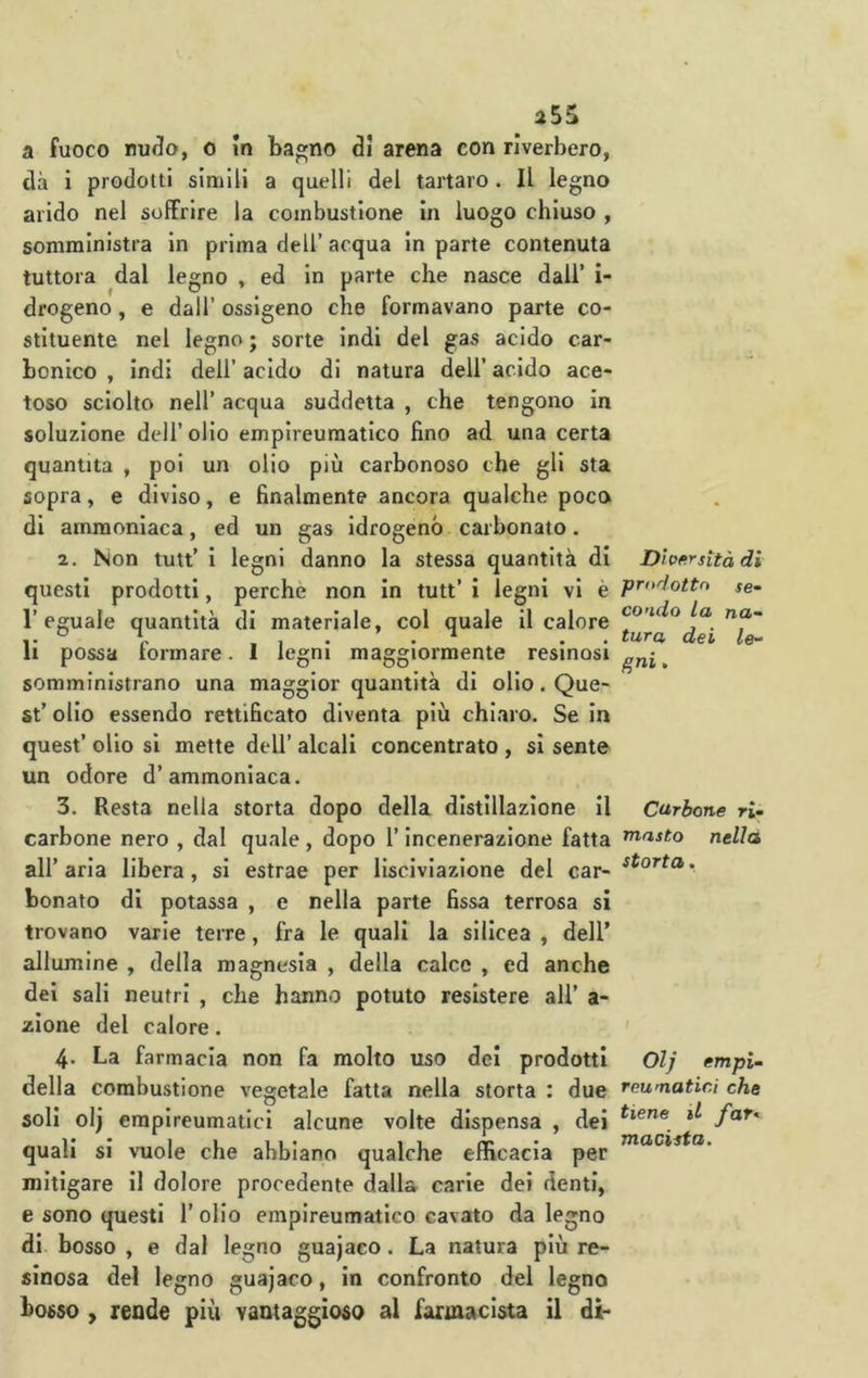 a fuoco nu(^o, o In bagno di arena con riverbero, dà i prodotti slmili a quelli del tartaro. Il legno arido nel soffrire la combustione in luogo chiuso , somministra in prima dell’ acqua in parte contenuta tuttora dal legno , ed in parte che nasce dall’ i- drogeno, e dall’ ossigeno che formavano parte co- stituente nel legno ; sorte indi del gas acido car- bonico , indi dell’ acido di natura dell’ acido ace- toso sciolto nell’ acqua suddetta , che tengono in soluzione dell’ olio empireuraatico fino ad una certa quantità , poi un olio più carbonoso che gli sta sopra, e diviso, e finalmente ancora qualche poco di ammoniaca, ed un gas idrogenò carbonato. 2. Non tutt’ i legni danno la stessa quantità di questi prodotti, perche non in tutt’ i legni vi è l’eguale quantità di materiale, col quale il calore li possa formare. 1 legni maggiormente resinosi somministrano una maggior quantità di olio. Que- st’ olio essendo rettificato diventa più chiaro. Se in quest’ olio si mette dell’ alcali concentrato , si sente un odore d’ammoniaca. 3. Resta nella storta dopo della distillazione il carbone nero , dal quale, dopo l’Incenerazione fatta all’ aria libera, si estrae per lisciviazione del car- bonato di potassa , e nella parte fissa terrosa si trovano varie terre, fra le quali la silicea , dell’ allumine , della magnesia , della calce , ed anche del sali neutri , che hanno potuto resistere all’ a- zione del calore. 4. La farmacia non fa molto uso dei prodotti della combustione vegetale fatta nella storta : due soli olj erapireumatici alcune volte dispensa , dei quali si vuole che abbiano qualche efficacia per mitigare il dolore procedente dalla carie dei denti, e sono questi l’olio empireumatico cavato da legno di bosso , e dal legno guajaco. La natura più re- sinosa del legno guajaco, in confronto del legno bosso , rende più vantaggioso al farmacista il di- Dhfirsità di prodotto se- condo La na- tura dei le~ gni. Carbone ri- masto nellà storta . Olj empi- reumatici che tiene U far^ macista.