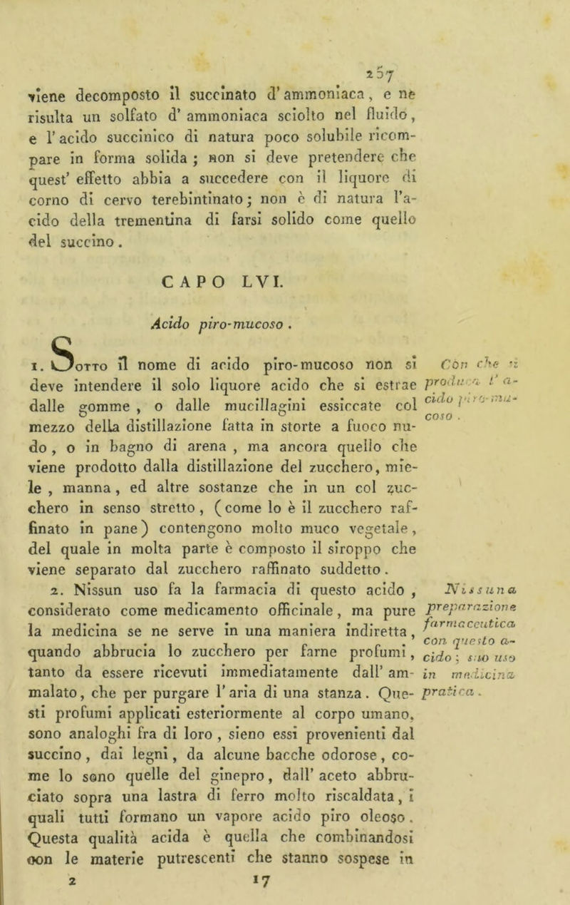 267 Tiene decomposto II succinato d’ammoniaca, e ne risulta un solfato d’ ammoniaca sciolto nel fluido, e r acido succinico di natura poco solubile ricom- pare in forma solida ; non si deve pretendere che quest’ effetto abbia a succedere con il liquore di corno di cervo terebintinato; non è di natura l’a- cido della trementina di farsi solido come quello del succino. CAPO LVI. Acido pira-mucoso . OTTO n nome di arido piro-mucoso non si Con che deve intendere il solo liquore acido che si estrae pcodu^i- i essiccate col ,.s dalle gomme , dalle mucillaffini coso mezzo della distillazione fatta in storte a fuoco nu- do , o in bagno di arena , ma ancora quello che viene prodotto dalla distillazione del zucchero, mie- le , manna , ed altre sostanze che in un col T/UC- chero in senso stretto , ( come lo è il zucchero raf- finato in pane) contengono molto muco vegetale, del quale in molta parte è composto il slroppo che viene separato dal zucchero raffinato suddetto. z. Nissun uso fa la farmacia di questo acido , Nissuna considerato come medicamento officinale, ma pure '■'Azione la medicina se ne serve in una maniera indiretta, quando abbrucia lo zucchero per farne profumi, cido^- s:w uso tanto da essere ricevuti immediatamente dall’ am- in mndicina malato, che per purgare l’aria di una stanza. Que- pratica. sti profumi applicati esteriormente al corpo umano, sono analoghi fra di loro , sieno essi provenienti dal succino , dai legni, da alcune bacche odorose, co- me lo sono quelle del ginepro, dall’ aceto abbru- ciato sopra una lastra di ferro molto riscaldata, i quali tutti formano un vapore acido piro oleoso. Questa qualità acida è quella che combinandosi oon le materie putrescenti che stanno sospese In *7 2