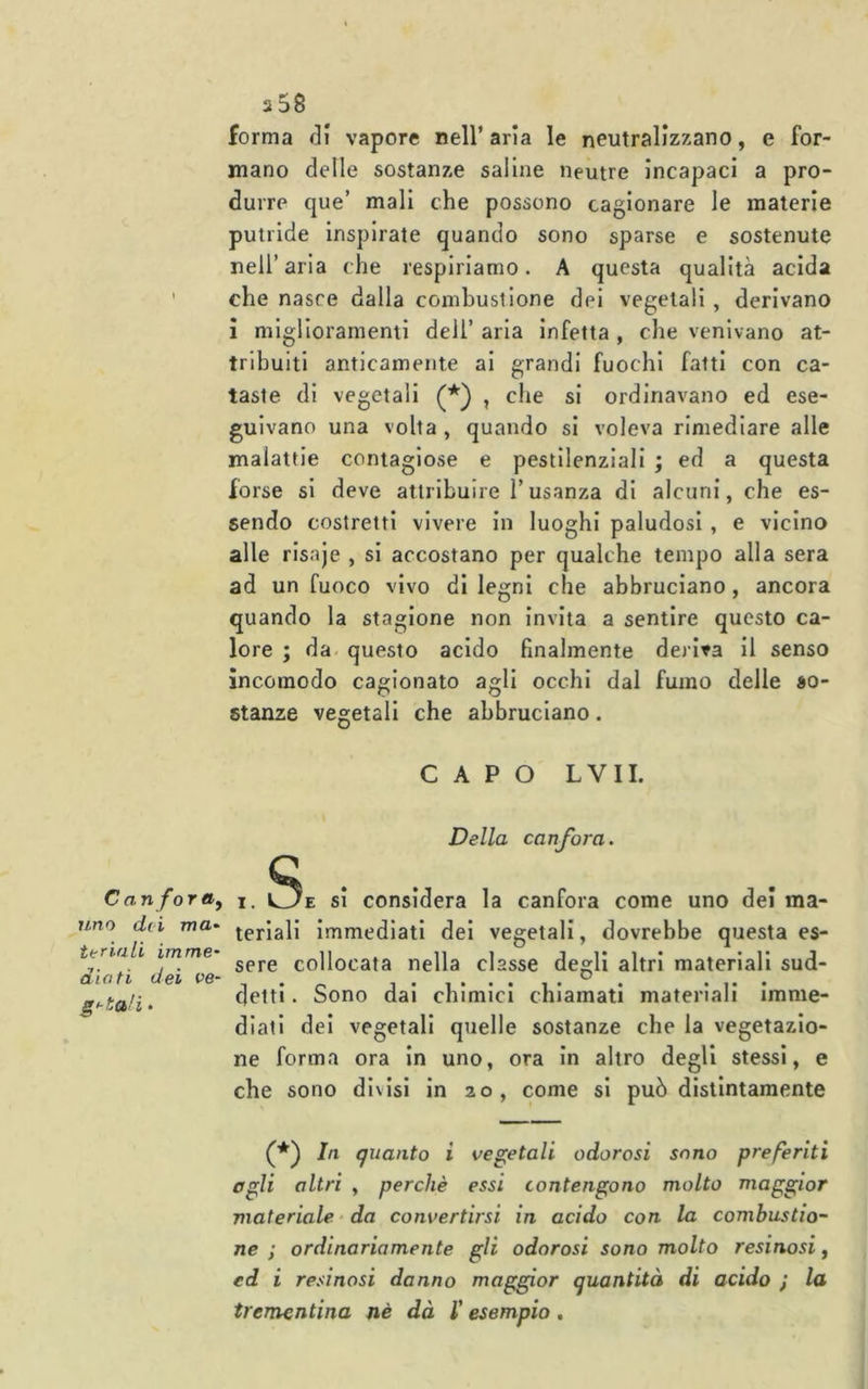 forma r]I vapore nell’ aria le neutralizzano, e for- mano delle sostante saline neutre incapaci a pro- durre que’ mali che possono cagionare le materie putride inspirate quando sono sparse e sostenute nell’aria che respiriamo. A questa qualità acida che nasce dalla combustione dei vegetali , derivano i miglioramenti deli’ aria infetta , che venivano at- tribuiti anticamente ai grandi fuochi fatti con ca- taste di vegetali , che si ordinavano ed ese- guivano una volta, quando si voleva rimediare alle malattie contagiose e pestilenziali ; ed a questa forse si deve attribuire l’usanza di alcuni, che es- sendo costretti vivere in luoghi paludosi , e vicino alle risaje , si accostano per qualche tempo alla sera ad un fuoco vivo di legni che abbruciano, ancora quando la stagione non invita a sentire questo ca- lore ; da. questo acido finalmente deriva il senso incomodo cagionato agli occhi dal fumo delle so- stanze vegetali che abbruciano. CAPO LVII. Ca n foray uno dei ma- ttriali imme' diati dei Pe- g<-ta!i ♦ Della canfora. Q . . I. cJ/E si considera la canfora come uno dei ma- teriali Immediati dei vegetali, dovrebbe questa es- sere collocata nella classe degli altri materiali sud- detti . Sono dai chimici chiamati materiali imme- diati dei vegetali quelle sostanze che la vegetazio- ne forma ora in uno, ora in altro degli stessi, e che sono divisi in 20, come si può distintamente In quanto i vegetali odorosi sono preferiti agli altri , perchè essi contengono molto maggior materiale - da convertirsi in acido con la combustio- ne ; ordinariamente gli odorosi sono molto resinosi, ed i resinosi danno maggior quantità di acido ; la trementina nè dà l'esempio.
