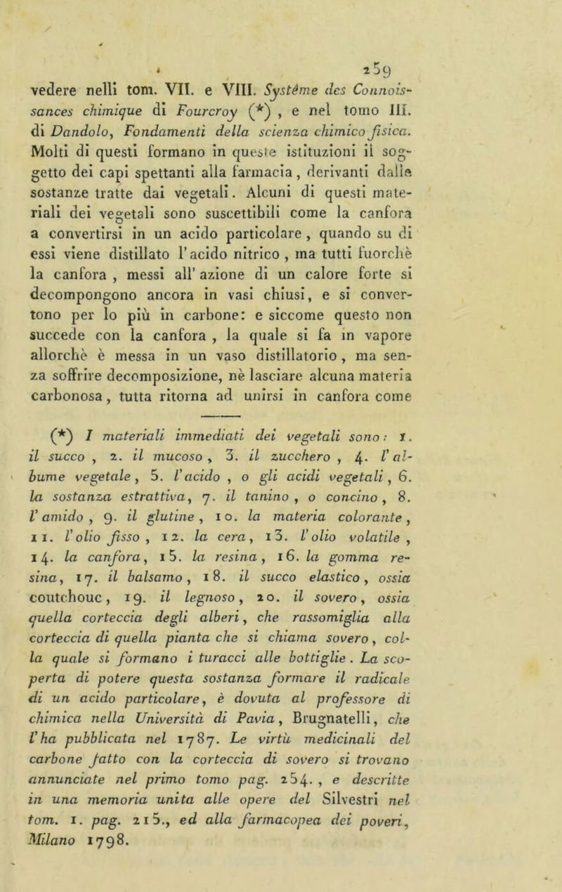 é 2^9 vedere nell! toni. VII. e Vili. Systéme dcs Connois- sances chimique di Fourcroy (*■) , e nel tomo 111. di Dandolo^ Fondamenti della scienza chimico fisica. Molti di questi formano in queste istituzioni il sog- getto dei capi spettanti alla farmacia, derivanti dalle sostanze tratte dai vegetali. Alcuni di questi mate- riali dei vegetali sono suscettibili come la canfora a convertirsi in un acido particolare , quando su di essi viene distillato T acido nitrico , ma tutti fuorcliè la canfora , messi all’ azione di un calore forte si decompongono ancora in vasi chiusi, e si conver- tono per lo più in carbone: e siccome questo non succede con la canfora , la quale si fa in vapore allorché è messa in un vaso distillatorio , ma sen- za soffrire decomposizione, nè lasciare alcuna materia carbonosa, tutta ritorna ad unirsi in canfora come I materiali immediati dei vegetali sono : J. il succo , 2. il mucoso y 3. il zucchero , 4- l'al- bume vegetale, 5. l'acido , o gli acidi vegetali, 6. la sostanza estrattiva, j. il lanino, o concino, 8. l'amido, 9- il glutine, io. la materia colorante, II. l'olio fisso, 12. la cera, i3. l'olio volatile, 14. lu canfora, i5. la resina, 16. la gomma re- sina, 17. il balsamo, 18. il succo elastico, ossia coutchouc, 19. il legnoso, 20. il sovero, ossia quella corteccia degli alberi, che rassomiglia alla corteccia di quella pianta che si chiama sovero, col' la quale si formano i turacci alle bottiglie . La sco- perta di potere questa sostanza formare il radicale di un acido particolare, è dovuta al professore di chimica nella Università di Pavia, Brugnatelll, che l'ha pubblicata nel 1787. Le virtù, medicinali del carbone fatto con la corteccia di sovero si trovano annunciate nel primo tomo pag. 254. , e descritte in una memoria unita alle opere del Silvestri nel tom. I. pag. 21 3., ed alla farmacopea dei poveri, Milano 1798.