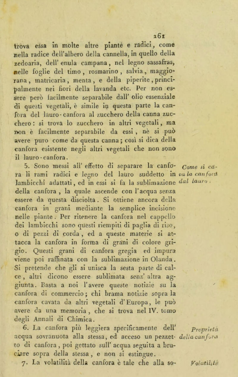 trova essa In molte altre plantè e radici, come nella radice deiralbero della cannella, in quello della zedoaria, dell’ enula campana, nel legno sassafras, nelle foglie del timo , rosmarino , salvia, maggio- rana , matricaria , menta , e della piperite , princi- palmente nei fiori della lavanda etc. Per non es- sere però lacilmente separabile dall’ olio essenziale di questi vegetali, è simile in questa parte la can- fora del lauro-canfora al zucchero della canna zuc- chero : si trova io zucchero in altri vegetali, ma non è facilmente separabile da essi , nè si può avere puro come da questa canna ; così si dica della canfora esistente negli altri vegetali che non sono il lauro - canfora. 5. Sono messi all’ effetto di separare la canfo- ra li rami radici e legno del lauro suddetto in lambicchi adattati, ed in essi si fa la sublimazione della canfora , la quale ascende con l’acqua senza essere da questa disciolta . Si ottiene ancora della canfora in grani mediante la semplice incisione nelle piante . Per ritenere la canfora nel cappello dei lambicchi sono questi riempiti di paglia di riso, o di pezzi di corda , ed a queste materie si at- tacca la canfora In forma di grani di colore gri- gio. Questi grani di canfora gregia ed impura viene poi raffinata con la sublimazione in Olanda. Si pretende che gli si unisca la sesta parte di cal- ce , altri dicono essere sublimata senz’ altra ag- giunta. Basta a noi l’avere queste notizie su la canfora di commercio; chi brama notizie soprala canfora cavata da altri vegetali d’Europa, le può avere da una memoria , che si trova nel IV. tomo degli Annali di Chimica. 6. La canfora più leggiera specificamente dell’ acqua sovranuota alla stessa, ed acceso un pezzet- to di canfora , poi gettato sull’ acqua seguita a bru- ciare sopra della stessa, e non si estingue. 7. La volatilità della canfora è tale che alla so- Conie si Cd- va la can forti dal Lauro . Proprietà della canf ora yoiatiliiò