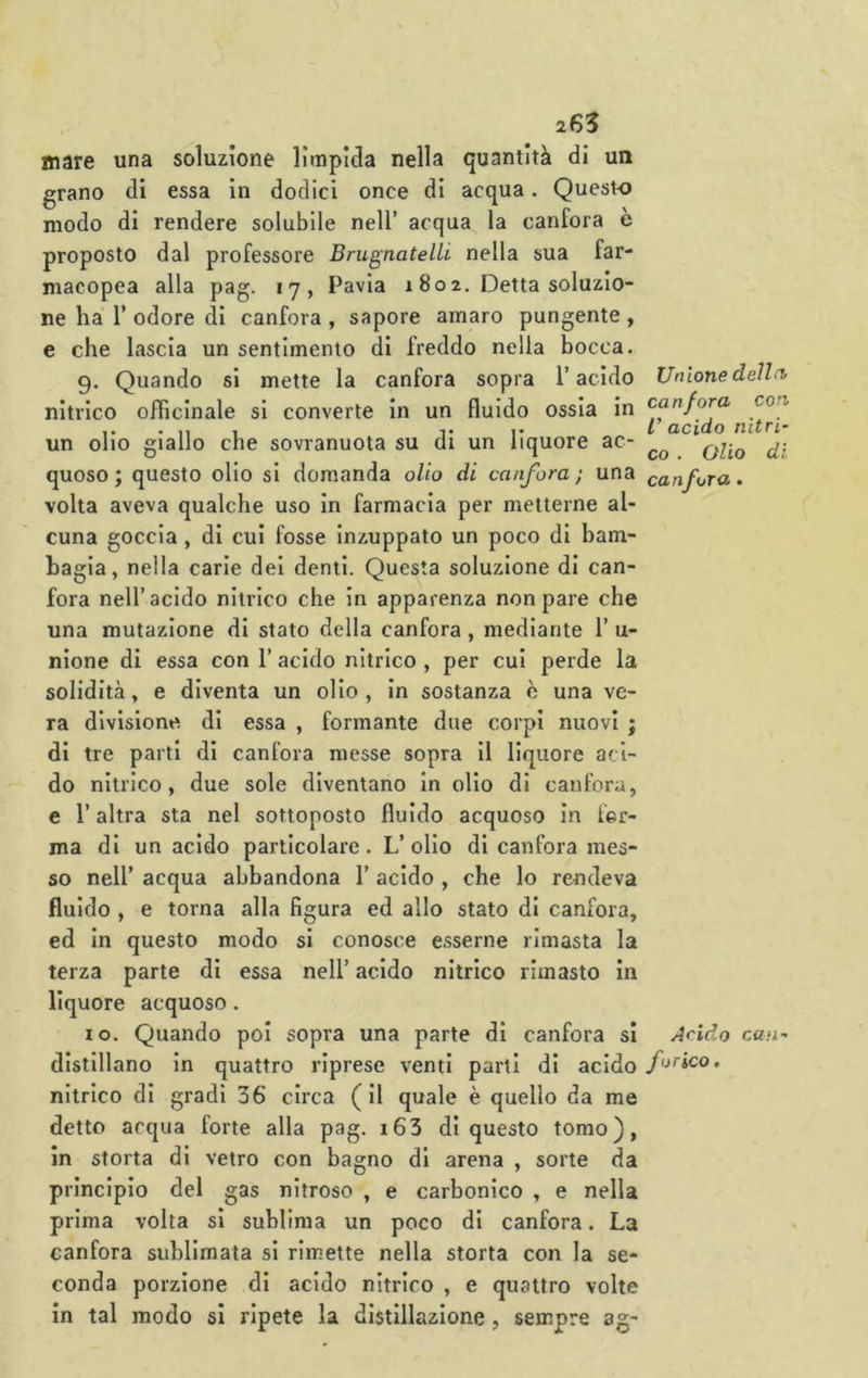 mare una soluzione limpida nella quantità di un grano di essa in dodici once di acqua. Questo modo di rendere solubile nell’ acqua la canfora è proposto dal professore Brugnatelli nella sua far- macopea alla pag. 17, Pavia 1 802. Detta soluzio- ne ha r odore di canfora , sapore amaro pungente , e che lascia un sentimento di freddo nella bocca. 9. Quando si mette la canfora sopra l’acido Unlonedelln nitrico officinale si converte in un fluido ossia in canfora eoa , T l acido nitri- un olio giallo che sovranuota su di un liquore ac- quoso; questo olio si domanda olio di canfora; una canfora, volta aveva qualche uso in farmacia per metterne al- cuna goccia, di cui fosse inzuppato un poco di bam- bagia, nella carie del denti. Questa soluzione di can- fora nell’acido nitrico che in apparenza non pare che una mutazione di stato della canfora, mediante 1’ u- nione di essa con l’acido nitrico , per cui perde la solidità, e diventa un olio , In sostanza è una ve- ra divisione di essa , formante due corpi nuovi ; di tre parti di canfora messe sopra II liquore aci- do nitrico, due sole diventano In olio di canfora, c r altra sta nel sottoposto fluido acquoso in fer- ma di un acido particolare. L’ olio di canfora mes- so nell’ acqua abbandona 1’ acido , che lo rendeva fluido , e torna alla figura ed allo stato di canfora, ed In questo modo si conosce esserne rimasta la terza parte di essa nell’ acido nitrico rimasto in liquore acquoso. 10. Quando poi sopra una parte di canfora si Acido can- dlstlllano In quattro riprese venti parti di acido farico. nitrico di gradi 36 circa (il quale è quello da me detto acqua forte alla pag. i63 di questo tomo), in storta di vetro con bagno di arena , sorte da principio del gas nitroso , e carbonico , e nella prima volta si sublima un poco di canfora. La canfora sublimata si rimette nella storta con la se- conda porzione di acido nitrico , e quattro volte in tal modo si ripete la distillazione, sempre ag-