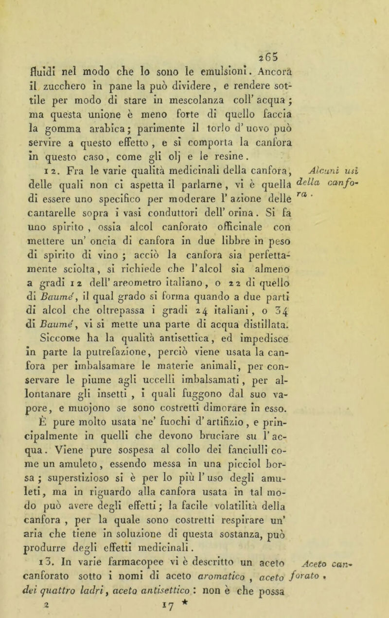 ?65 fluidi nel modo che lo sono le emulsioni. Ancora il zucchero in pane la può dividere, e rendere sot- tile per modo di stare in mescolanza coll’ acqua ; ma questa unione è meno forte di quello faccia la gomma arabica ; parimente il torlo d’ uovo può servire a questo effetto , e si comporta la canfora in questo caso, come gli olj e le resine. 12. Fra le varie qualità medicinali della canfora, Alcuni usi delle quali non ci aspetta il parlarne , vi è quella canfo- di essere uno specifico per moderare 1’ anione delle ‘ cantarelle sopra i vasi conduttori dell’ orina. Si fa uno spirito , ossia alcol canforato officinale con mettere un’ oncia di canfora in due libbre in peso di spirito di vino ; acciò la canfora sia perfetta- mente sciolta, si richiede che l’alcol sia almeno a gradi 12 dell’areometro italiano, o 22 di quello di Baume, il qual grado si forma quando a due parti di alcol che oltrepassa i gradi 24 italiani ,004 di Bauméy vi si mette una parte di acqua distillata. Siccome ha la qualità antisettica, ed impedisce In parte la putrefazione, perciò viene usata la can- fora per Imbalsamare le materie animali, per con- servare le piume agli uccelli Imbalsamati, per al- lontanare gli Insetti , i quali fuggono dal suo va- pore, e muojono se sono costretti dimorare In esso. È pure molto usata ne’ fuochi d’artifizio, e prin- cipalmente In quelli che devono bruciare su l’ac- qua. Viene pure sospesa al collo dei fanciulli co- me un amuleto, essendo messa In una plcciol bor- sa ; superstizioso si è per lo più l’uso degli amu- leti, ma In riguardo alla canfora usata in tal mo- do può avere degli effetti ; la facile volatilità della canfora , per la quale sono costretti respirare un’ aria che tiene In soluzione di questa sostanza, può produrre degli effetti medicinali. i3. In varie farmacopee vi è descritto un aceto Aceto can- canforato sotto i nomi di aceto aromatico , aceto f<^rato . dei quattro ladri y aceto antisettico \ non è che possa