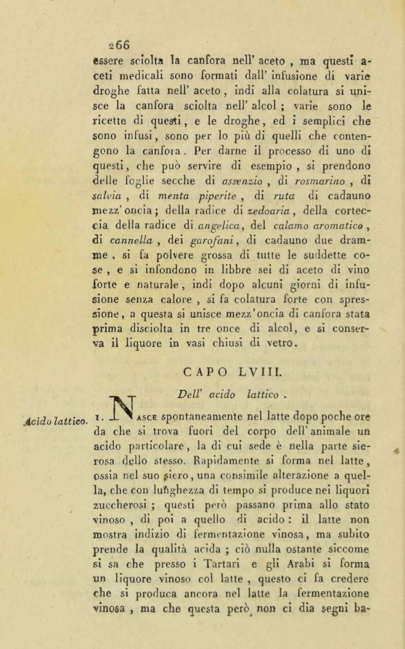jicido lattico. ti66 essere sciolta la canfora nell’ aceto , ma questi a- ceti medicali sono formati dall’ Infusione di varie droghe fatta nell’ aceto , indi alla colatura si uni- sce la canfora sciolta nell’ alcol ; varie sono le ricette di questi, e le droghe, ed i semplici che sono infusi, sono per lo più di quelli che conten- gono la canfora . Per darne il processo di uno di questi, che può servire di esemplo , si prendono delle foglie secche di assenzio , di rosmarino , di salvia , di menta piperite , di ruta di cadauno mezz’ oncia ; della radice di zedoaria , della cortec- cia della radice d\ angelica, del calamo aromatico , di cannella , dei garofani, di cadauno due dram- me , si fa polvere grossa di tutte le suddette co- se , e si Infondono in libbre sei di aceto di vino forte e naturale, Indi dopo alcuni giorni di infu- sione senza calore , si fa colatura forte con spres- sione, a questa si unisce mezz’oncia di canfora stata va il liquore in vasi chiusi di vetro. CAPO LVIII. -p Dell' acido lattico . I. JL V asce spontaneamente nel latte dopo poche ore da che si trova fuori del corpo dell’ animale un acido particolare , la di cui sede è nella parte sie- rosa dello stesso. Rapidamente si forma nel latte, ossia nel suo ^Icro,una consimile alterazione a quel- la, che con luftghezza di tempo si produce nei liquori zuccherosi ; questi però passano prima allo stato vinoso , di poi a quello di acido : il latte non mostra Indizio di fermentazione vinosa, ma subito prende la qualità acida ; ciò nulla ostante siccome si sa che presso i Tartari e gli Arabi si forma un liquore vinoso col latte , questo ci fa credere che si produca ancora nel latte la fermentazione vinosa , ma che questa però^ non ci dia segni ha-