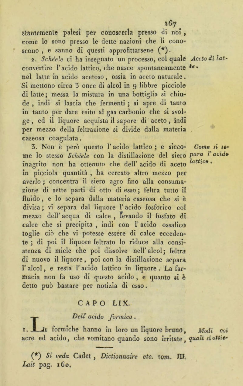 Slantetnente palesi per conoscerla presso di noi, come lo sono presso le dette nazioni che li cono- scono , e sanno di questi approfittarsene (*). 4. Schéele ci ha insegnato un processo, col quale convertire l’acido lattico, che nasce spontaneamente nel latte in acido acetoso, ossia in aceto naturale. Si mettono circa 3 once di alcol In 9 libbre plcclole di latte; messa la mistura in una bottiglia si chiu- de , indi si lascia che fermenti ; si apre di tanto in tanto per dare esito al gas carbonio che si svol- ge , ed II liquore acquista il sapore di aceto, indi per mezzo della feltrazione si divide dalla materia caseosa coagulata. 3. Non è però questo l’acido lattico; e sicco- me lo stesso Schéele con la distillazione del siero Inagrito non ha ottenuto che dell’ acido di aceto In picclola quantità , ha cercato altro mezzo per averlo ; concentra il siero agro fino alla consuma- zione di sette parti di otto di esso ; feltra tutto il fluido, e lo separa dalla materia caseosa che si è divisa ; vi separa dal liquore l’acido fosforico col mezzo dell’ acqua di calce , fevando il fosfato di calce che si precipita , indi con l’acido ossalico toglie ciò che vi potesse essere di calce ecceden- te ; di poi il liquore feltrato lo riduce alla consi- stenza di miele che poi dissolve nell’alcol; feltra di nuovo il liquore, poi con la distillazione separa r alcol, e resta l’acido lattico in liquore . La far- macia non fa uso di questo acido , e quanto si è detto può bastare per notizia di esso. CAPO LIX. LDelV acido formico. E formiche hanno in loro un liquore bruno, acre ed acido, che vomitano quando sono irritate, (*) Si veda Cadet, Dictionnaire etc. toro. HI. Lait pag. 160. Aceto di lat- te > Come si <#“ para V acid» lattice . Modi OOP quali si ottit'