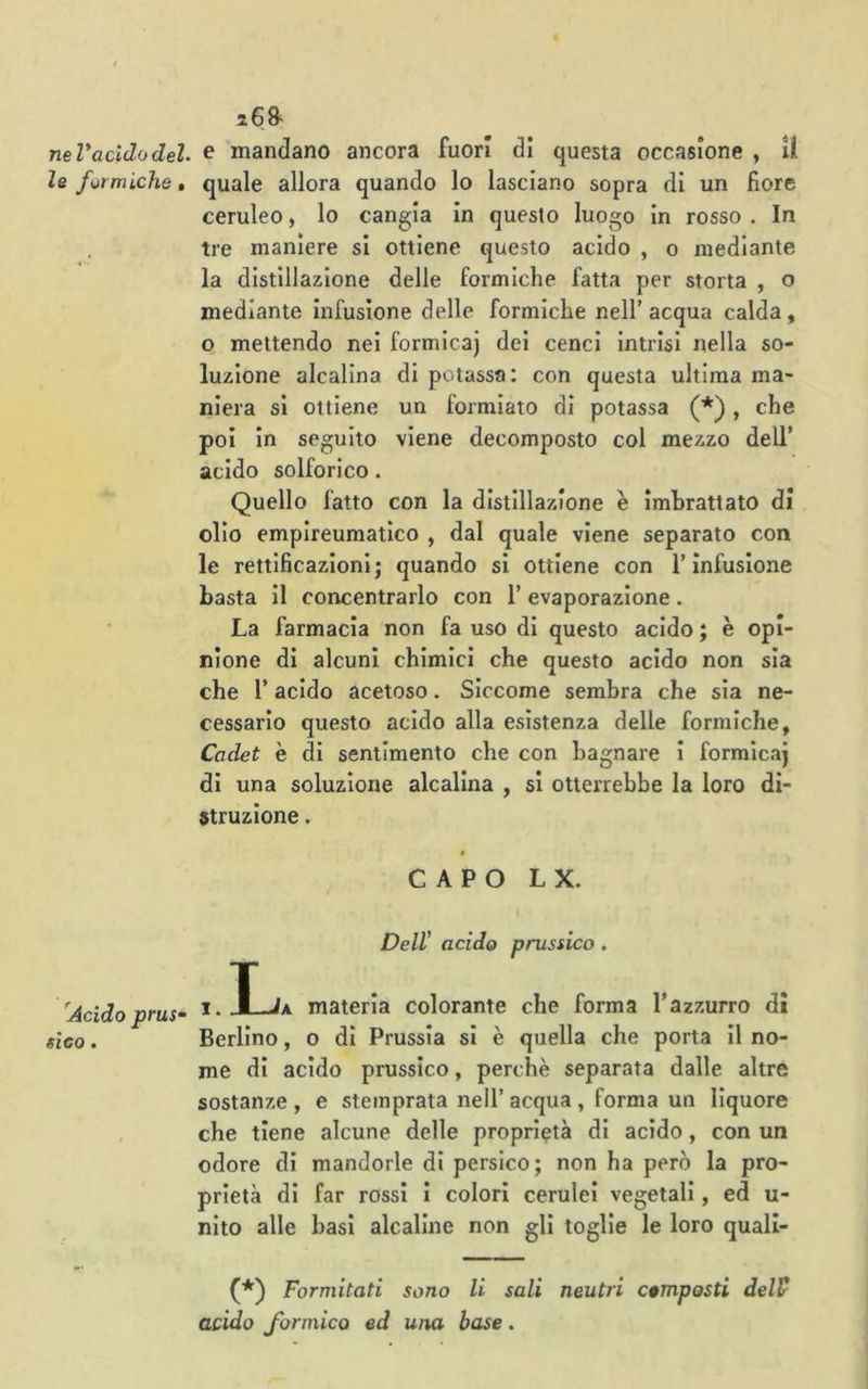 i68- neV acido del. ^ mandano ancora fuori di questa occasione , il le formiche, quale allora quando lo lasciano sopra di un fiore ceruleo, lo cangia in questo luogo in rosso . In tre maniere si ottiene questo acido , o mediante la distillazione delle formiche fatta per storta , o mediante infusione delle formiche nell’ acqua calda, o mettendo nei formica) dei cenci intrisi nella so- luzione alcalina di potassa: con questa ultima ma- niera si ottiene un formiate di potassa (*), che poi In seguito viene decomposto col mezzo dell’ acido solforico. Quello fatto con la distillazione è imbrattato di olio empireumatico , dal quale viene separato con le rettificazioni; quando si ottiene con l’infusione basta il concentrarlo con l’evaporazione. La farmacia non fa uso di questo acido ; è opi- nione di alcuni chimici che questo acido non sia che r acido acetoso. Siccome sembra che sia ne- cessario questo acido alla esistenza delle formiche, Cadet è di sentimento che con bagnare i formica) di una soluzione alcalina , si otterrebbe la loro di- struzione . CAPO L X. Dell' acido prussico. 'Acido prus‘ ^ • L A materia colorante che forma l’azzurro dì sìco. Berlino, o di Prussia si è quella che porta II no- me di acido prussico, perchè separata dalle altre sostanze , e stemprata nell’ acqua , forma un liquore , che tiene alcune delle proprietà di acido, con un odore di mandorle di persico; non ha però la pro- prietà di far rossi i colori cerulei vegetali, ed u- nlto alle basì alcaline non gli toglie le loro quall- (*) Formitati sono li sali neutri composti delV acido formico ed una base.