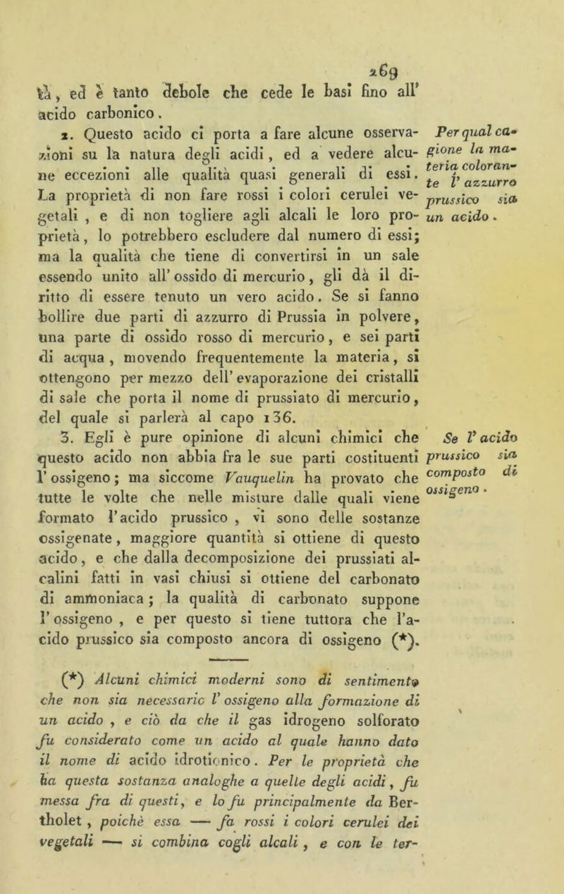 la, e tanto debole che cede le basi fino all* acido carbonico. ». Questo acido cl porta a fare alcune osserva- woni su la natura degli acidi, ed a vedere alcu- ne eccezioni alle qualità quasi generali di essi. La proprietà di non fare rossi i colori cerulei ve- getali , e di non togliere agli alcali le loro pro- prietà, lo potrebbero escludere dal numero di essi; ma la aualità che tiene di convertirsi in un sale essendo unito all’ ossido di mercurio, gli dà il di- ritto di essere tenuto un vero acido. Se si fanno bollire due parti di azzurro di Prussia in polvere, lina parte di ossido rosso di mercurio, e sei parti di acqua , movendo frequentemente la materia, si ottengono per mezzo dell’ evaporazione dei cristalli di sale che porta il nome di prussiato di mercurio, del quale si parlerà al capo i36. 3. Egli è pure opinione di alcuni chimici che questo acido non abbia fra le sue parti costituenti l’ossigeno; ma siccome Vauquelin ha provato che tutte le volte che nelle misture dalle quali viene formato l’acido prussico , vi sono delle sostanze ossigenate, maggiore quantità si ottiene di questo acido, e che dalla decomposizione dei prussiati al- calini fatti in vasi chiusi si ottiene del carbonato di ammoniaca ; la qualità di carbonato suppone r ossigeno , e per questo si tiene tuttora che l’a- cido prussico sia composto ancora di ossigeno (*). Per qual ca» gioite la ma“ feria colorane te V azzurro prussico sia un acido • Se V acido prussico sia composto di ossigeno • (*) Alcuni chimici moderni sono di sentimenti che non sia necessarie V ossigeno alla formazione di un acido , e ciò da che il gas idrogeno solforato considerato come un acido al quale hanno dato il nome di acido idrotionico. Per le proprietà che ha questa sostanza analoghe a quelle degli acidi y fu messa fra di questiy e lofi principalmente da Ber- tholet , poiché essa — fa rossi i colori cerulei dei vegetali — si combina cogli alcali, e con le ter-