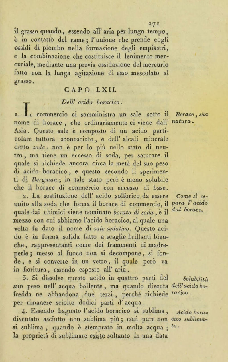 IJl II grasso quando, essenclo all’ aria pér lungo tempo, è in contatto del rame ; T unione che prende cogli ossidi di piombo nella formazione degli empiastri, e la combinazione che costituisce il lenimento mer- curiale, mediante una previa ossidazione del mercurio fatto con la lunga agitazione di esso mescolato al grasso. CAPO LXII. IDelV acido boracico, L commercio ci somministra un sale sotto il nome di borace , che ordinariamente ci viene dall’ Asia. Questo sale è composto di un acido parti- colare tuttora sconosciuto, e dell’ alcali minerale detto soda ; non è per lo più nello stato di neu- tro , ma tiene un eccesso di soda, per saturare il quale si richiede ancora circa la metà del suo peso di acidoboraclco , e questo secondo li sperimen- ti di Bergman ; in tale stato però è meno solubile che il borace di commercio con eccesso di base. 2. La sostituzione dell’ acido solforico da essere unito alla soda che forma il borace di commercio, il quale dai chimici viene nominato borato di soda , è il mezzo con cui abbiamo l’acido boracico, al quale una volta fu dato il nome di sale sedativo. Questo aci- do è in forma solida fatto a scaglie brillanti bian- che , rappresentanti come dei frammenti di madre- perle ; messo al fuoco non si decompone, si fon- de, e si converte in un vetro, il quale però va in fioritura, essendo esposto all’ aria. 3. Si dissolve questo acido in quattro parti del suo peso nell’ acqua bollente , ma quando diventa fredda ne abbandona due terzi , perchè richiede per rimanere sciolto dodici parti d’acqua. 4. Essendo bagnato l’acido boracico si sublima, diventato asciutto non sublima più ; così pure non si sublima , quando c stemprato In molta acqua ; la proprietà di sublimare esiste soltanto in una data Borace, sua natura. Come si se» para V acido dal borace» Solubilità dell'acido bo» racico. Acido bora» cico sublima- to.