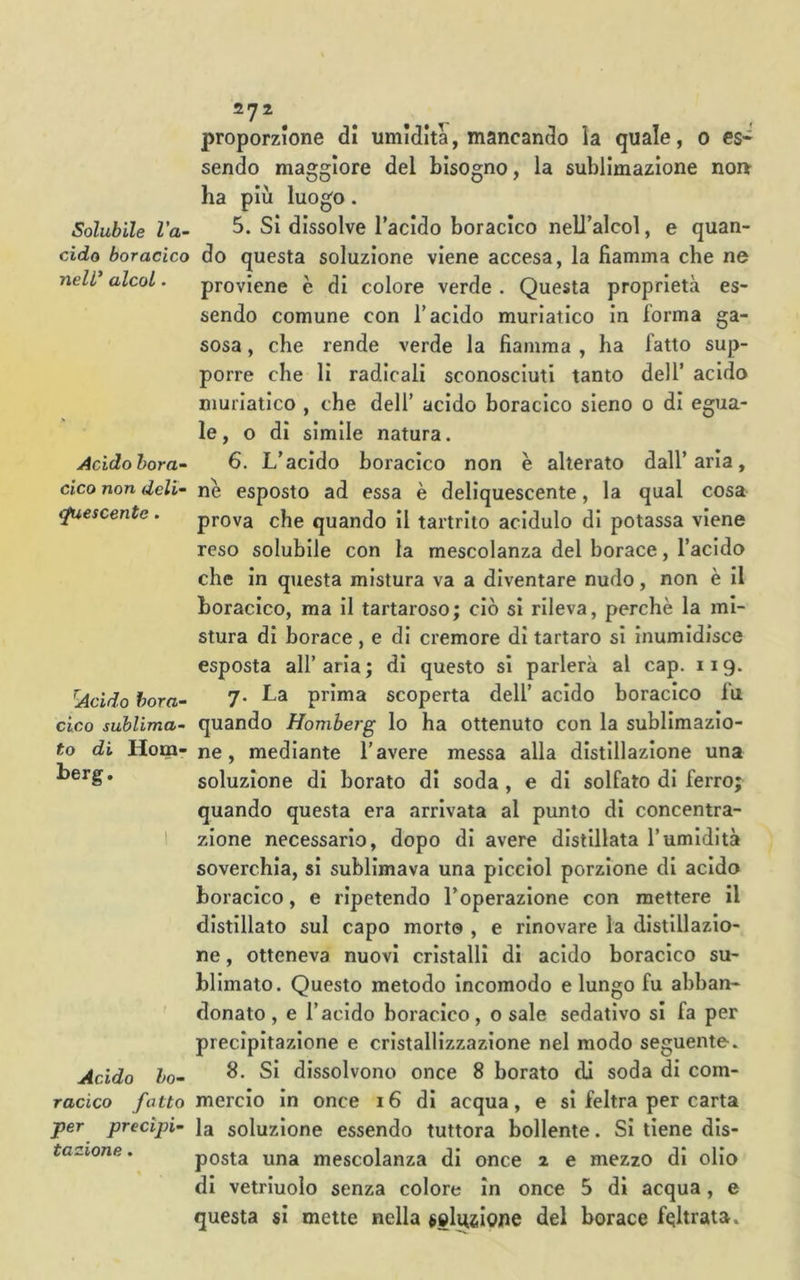 Solubile l’a- cido boracico nell' alcol. Acido bora- cico non deli- Mescente. ^Acido bora- cico sublima- to di Hom< berg. Acido ho- racico fatto per precipi- tazione . 272 proporzione di umidita, mancando la quale, 0 es* sendo maggiore del bisogno, la sublimazione noi» ha più luogo. 5. Si dissolve l’acido boracico nell’alcol, e quan- do questa soluzione viene accesa, la fiamma che ne proviene è di colore verde . Questa proprietà es- sendo comune con l’acido muriatico in forma ga- sosa , che rende verde la fiamma , ha fatto sup- porre che lì radicali sconosciuti tanto dell’ acido muriatico , che dell’ acido boracico sieno 0 di egua- le, o dì simile natura. 6. L’acido boracico non è alterato dall’aria, nè esposto ad essa è deliquescente, la qual cosa prova che quando il tartrito acidulo di potassa viene reso solubile con la mescolanza del borace, l’acido che in questa mistura va a diventare nudo, non è il boracico, ma il tartaroso; ciò si rileva, perchè la mi- stura di borace , e di cremore dì tartaro si inumidisce esposta all’ aria ; di questo si parlerà al cap. 119. 7. La prima scoperta dell’ acido boracico fu quando Homberg lo ha ottenuto con la sublimazio- ne , mediante l’avere messa alla distillazione una soluzione di borato di soda, e di solfato di ferro; quando questa era arrivata al punto dì concentra- zione necessario, dopo di avere distillata l’umidità soverchia, sì sublimava una picciol porzione di acido boracico, e ripetendo l’operazione con mettere il distillato sul capo morto , e rinovare la distillazio- ne , otteneva nuovi cristalli di acido boracico su- blimato. Questo metodo incomodo e lungo fu abban- donato, e l’acido boracico, osale sedativo si fa per precipitazione e cristallizzazione nel modo seguente. 8. Si dissolvono once 8 borato di soda di com- mercio in once 16 di acqua, e sì feltra per carta la soluzione essendo tuttora bollente. Si tiene dis- posta una mescolanza di once 2 e mezzo di olio di vetriuolo senza colore in once 5 di acqua, e questa si mette nella selusiojie del borace feltrata.