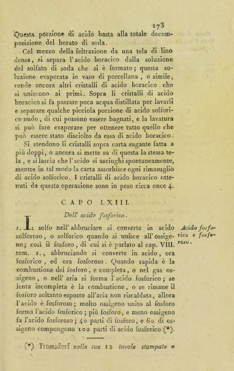 •lyS Questa porzione di acido basta alla totale decom- posizione del borato di soda. Col mezzo della feltrazione da una tela di Imo densa, si separa l’acido boracico dalla soluzione del solfato di soda che si è formato ; questa so- luzione evaporata in vaso di porcellana , o simile, rende ancora altri cristalli di acido boracico che si uniscono ai primi. Sopra li cristalli di acido boracico si fa passare poca acqua distillata per lavarli e separare qualche picciola porzione di acido solfori- co nudo, di cui possono essere bagnati, e la lavatura si può fare evaporare per ottenere tutto quello che può essere stato disciolto da essa di acido boracico. vSl stendono li cristalli sopra carta sugante fatta a più doppi, o ancora si mette su di questa la stessa te- la , e si lascia che l’acido si asciughi spontaneamente, mentre in tal modo la carta assorbisce ogni rimasuglio di acido solforico. I cristalli di acido boracico otte- nuti da questa operazione sono in peso circa once 4* CAPO L X I I I. $ Deir acido fosforico. 1. Al solfo nell’ abbruciare si converte In acido solforoso, o solforico quando si unisce all’ossige- no; così il fosforo , di cui si è parlato al cap. Vili, tom. I., abbruciando sì converte in acido, ora fosforico , ed ora fosforoso. Quando rapida è la combustione del fosforo , e completa, o nel gas os- sigeno , o nell’aria si forma l’acido fosforico; se lenta incompleta è la combustione, o se rimane il fosforo soltanto esposto all’aria non riscaldata, allora l’acido è fosforoso; molto ossigeno unito al fosforo forma l’acido fosforico; più fosforo, e meno ossigeno fa l’acido fosforoso; 40 parli di fosforo, e 60 di os- sìgeno compongono loo partì di acido fosforico (*). Acido fosfo- rico e fosfo- roso . (*) Tromsdorf nelle sue i z tavole stampate «