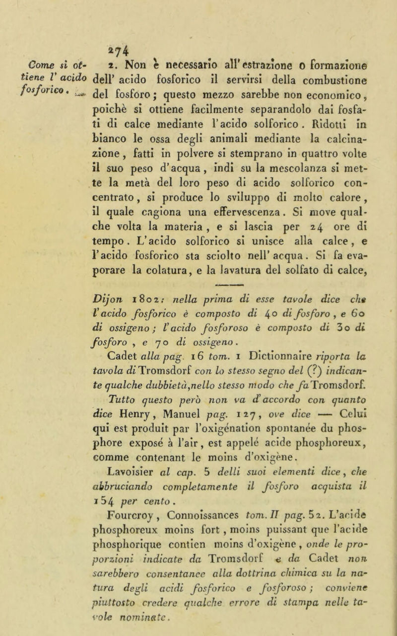 274 Come si ot- 2. Non e necessario all’estrazione 0 formazione tiene V acido dell’ acido fosforico il servirsi della combustione fosforico, ^ fosfora. questo mezzo sarebbe non economico, poiché si ottiene facilmente separandolo dai fosfa- ti dì calce mediante Vacido solforico. Ridoni in bianco le ossa degli animali mediante la calcina- zione , fatti in polvere si stemprano In quattro volte il suo peso d’acqua, ìndi su la mescolanza si met- te la metà del loro peso di acido solforico con- centrato , si produce lo sviluppo di molto calore, il quale cagiona una effervescenza. Si move qual- che volta la materia , e si lascia per 24 ore di tempo. L’acido solforico si unisce alla calce, e l’acido fosforico sta sciolto nell’acqua. Si fa eva- porare la colatura, e la lavatura del solfato di calce, Dijon 1802.* nella prima di esse tavole dice che V acido fosforico è composto di di fosforo , e 60 di ossigeno; Vacido fosforoso è composto di Zo di fosforo , e 70 di ossigeno. Cadet alla pag. 16 tom. i Dictionnaire riporta la tavola dìTromsdorf con lo stesso segno del (?) indican- te qualche dubbietà,nello stesso modo cheyàTromsdorf. Tutto questo però non va d'accordo con quanto dice Henry, Manuel pag. 127, ove dice — Colui qui est produit par roxigénation spontanee du phos- phore exposé à l’alr, est appelé acide phosphoreux, corame contenant le moins d’oxigène. Lavoisier al cap. 5 delti suoi elementi dice, che abbruciando completamente il fosforo acquista il i54 per cento. Fourcroy , Connoissances tom. II pag. Z2. Vacidà phosphoreux moins fort , moins puissant que l’acide phospliorique contien moins d’oxigène , onde le pro- porzioni indicate da Tromsdorf a da Cadet non sarebbero consentanee alla dottrina chimica su la na- tura degli acidi fosforico e fosforoso ; conviene piuttosto credere qualche errore di stampa nelle ta- vole nominate.