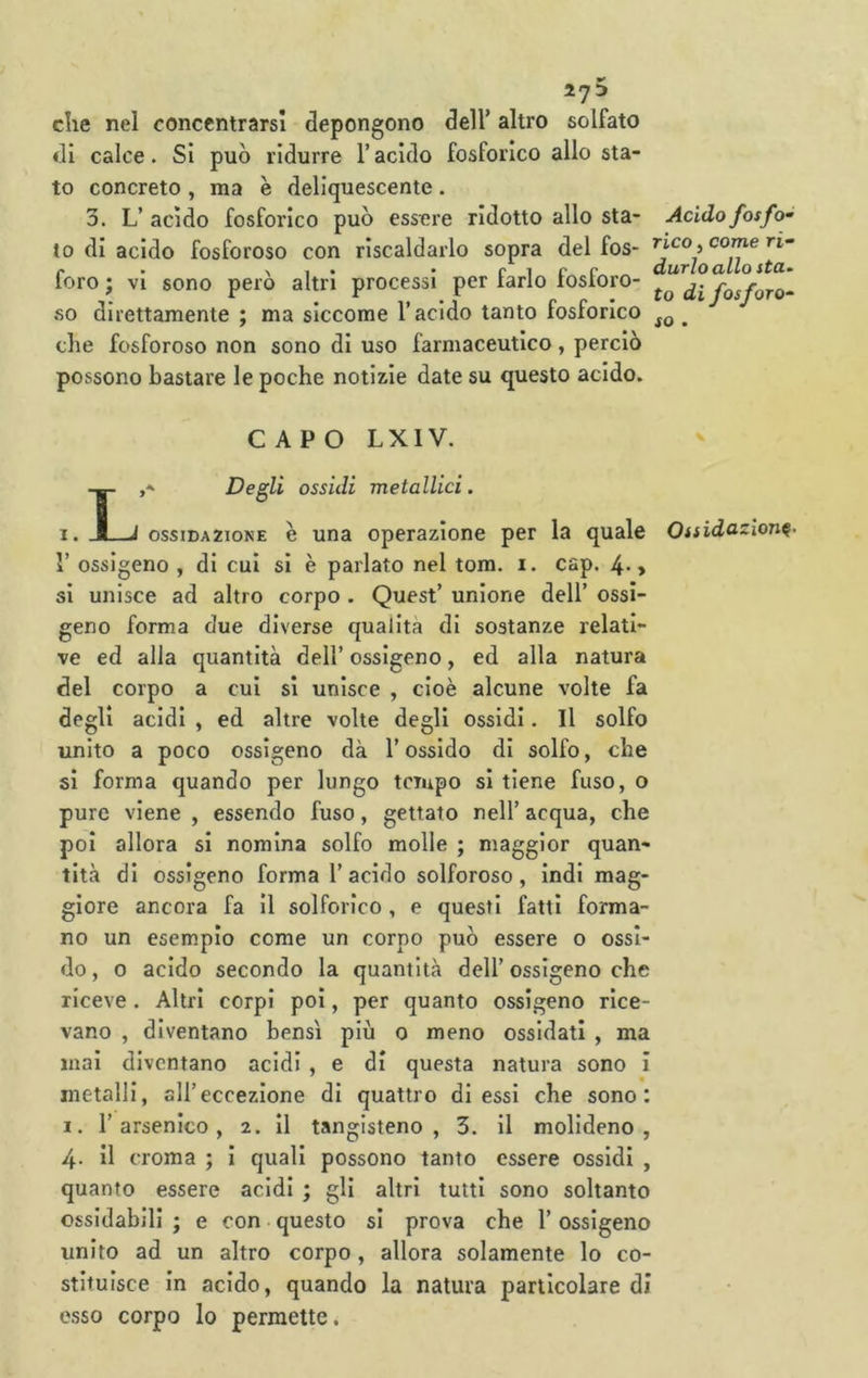 27^ che nel concentrarsi depongono dell’ altro solfato di calce. Si può ridurre l’acido fosforico allo sta- to concreto , ma è deliquescente . 3. L’ acido fosforico può essere ridotto allo sta- to di acido fosforoso con riscaldarlo sopra del fos- foro ; vi sono però altri processi per farlo fosforo- so direttamente ; ma siccome T acido tanto fosforico che fosforoso non sono di uso farmaceutico, perciò possono bastare le poche notizie date su questo acido. Acido fosfo rico, come ri“ durloallo fia- to di fosforo^ so . CAPO LXIV. j-' Degli ossidi metallici. 1. Jj J OSSIDAZIONE è una operazione per la quale Ossidazione- r ossigeno , di cui si è parlato nel tom. i. cap. 4* » si unisce ad altro corpo . Quest’ unione dell’ ossi- geno forma due diverse qualità di sostanze relati- ve ed alla quantità dell’ ossigeno, ed alla natura del corpo a cui si unisce , cioè alcune volte fa degli acidi , ed altre volte degli ossidi. Il solfo unito a poco ossigeno dà l’ossido di solfo, che si forma quando per lungo tempo si tiene fuso, o pure viene , essendo fuso, gettato nell’ acqua, che poi allora si nomina solfo molle ; maggior quan- tità di ossigeno forma l’acido solforoso, indi mag- giore ancora fa il solforico , e questi fatti forma- no un esempio come un corpo può essere o ossi- do , o acido secondo la quantità dell’ ossigeno che riceve . Altri corpi poi, per quanto ossigeno rice- vano , diventano bensì più o meno ossidati , ma mai diventano acidi , e di questa natura sono i metalli, all’eccezione di quattro di essi che sono: X. l’arsenico, 2. il tangisteno , 3. il molideno , 4- il croma ; i quali possono tanto essere ossidi , quanto essere acidi ; gli altri tutti sono soltanto ossidabili ; e con questo si prova che l’ossigeno unito ad un altro corpo, allora solamente lo co- stituisce in acido, quando la natura particolare di esso corpo lo permette.
