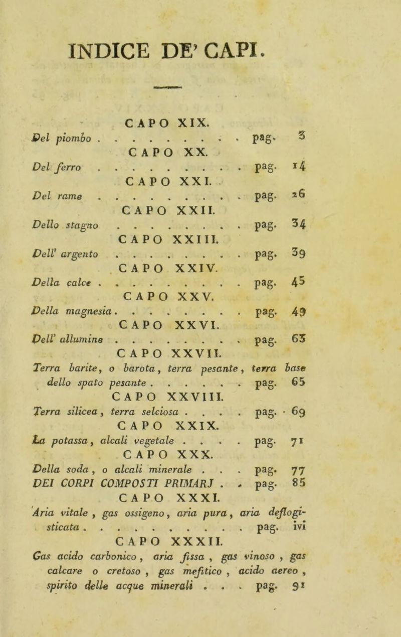 INDICE DE’CAPI. - CAPO XIX. Del piombo , CAPO XX. paS- 3 Del ferro CAPO XXL . pag- 14 Del rame CAPO XXII. pag- 26 Dello stagno CAPO XXIII. pag- 34 Deir argento .CAPO XXIV. pag- 39 Della calce , CAPO XXV. pag- 43 Della magnesia pag- 49 CAPO XXVI. Dell' allumine pag. 65 CAPO XXVII. Terra barite , 0 barata, terra pesante, terra base dello spato pesante pag- 63 CAPO XXVIII. Terra silicea , terra selciosa .... pag- • 69 CAPO XXIX. La potassa, alcali vegetale .... CAPO XXX. pag- 71 Della soda , 0 alcali minerale . pag- 77 DEI CORPI COMPOSTI PRIMARJ . > pag- 85 CAPO XXXI. Aria vitale f gas ossigeno y aria pura y aria dejlogi- . sticata CAPO XXXII. Cas acido carbonico , aria fissa , gas vinoso y gas calcare o cretoso , gas mefitico , acido aereo , spirito delle accjue minerali . . . pag. 91