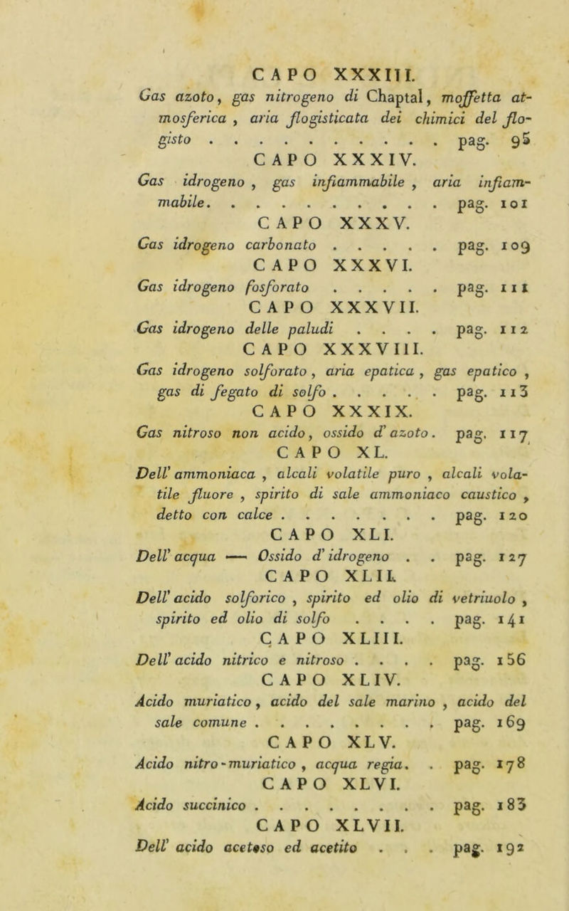 I CAPO XXXITI. Gas azoto, gas nitrogeno di Chaptal, moffetta at- mosferica , aria fogisticata dei chimici del flo- gisto pag. 95 CAPO XXXIV. Gas idrogeno , gas infiammabile , aria infiam- mabile CAPO XXXV. Gas idrogeno carbonato ..... CAPO XXXVI. Gas idrogeno fosforato .... CAPO XXXVII. Gas idrogeno delle paludi .... CAPO XXXVIII. Gas idrogeno solforato, aria epatica , gas epatico , gas di fegato di solfo . . . ... pag. 113 CAPO XXXIX. Gas nitroso non acido, ossido d'azoto. pag. 117 C A P O X L. pag. 101 pag. 109 pag. Ili pag. 11 2 Dell' ammoniaca , alcali volatile puro , alcali vola- tile fluore , spirito di sale ammoniaco caustico , detto con calce P^S* ^ ^ ° CAPO XLI. Dell'acqua — Ossido d'idrogeno . . pag. 127 CAPO XLIL Dell' acido solforico , spirito ed olio di vetriuolo , spirito ed olio di solfo .... paff. 141 CAPO XLIII. Dell'acido nitrico e nitroso .... pag. 156 CAPO XLIV. Acido muriatico, acido del sale marino , acido del sale comune P^§* ^^9 CAPO XLV. Àcido nitro - muriatico f acqua reg^a. . pag. 178 CAPO XLVI. Acido succinico pag. i 8 5 CAPO XLVII. Dell' acido aceteso ed acetito . . . pag. 192