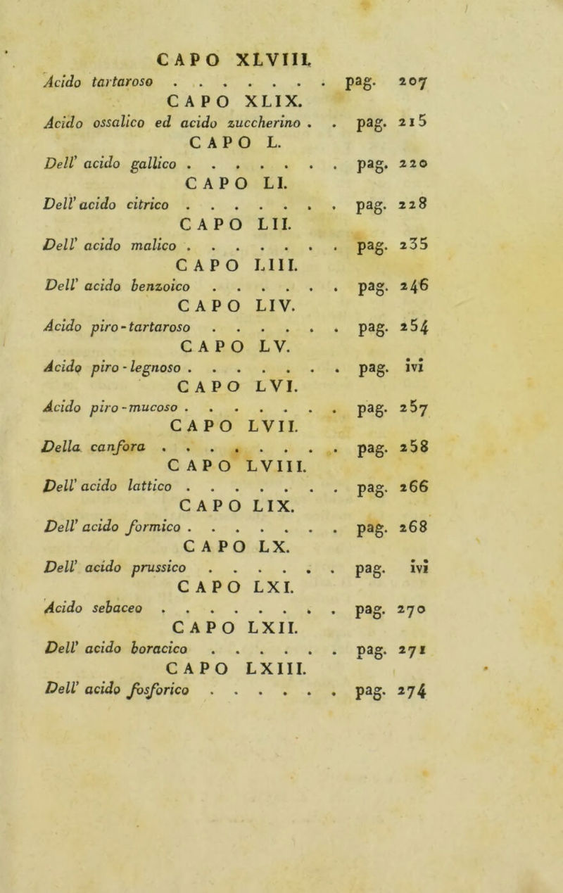CAPO XLVIIi Acido tartaroso pag. 207 CAPO XLIX. Acido ossalico ed acido zuccherino . . p3g* ^ 15 CAPO L. Dell' acido gallico pag. 220 CAPO LI. Dell’acido citrico pag* CAPO LII. Dell' acido malico P^S* CAPO LUI. Dell' acido benzoico ...... pag* *4^ CAPO LIV. Acido piro~tartaroso pag. 2 54 CAPO LV. Acido pira-legnoso pag. ivi CAPO LVI. Acido pira-mucoso P^S* ^^7 CAPO LVII. Della canfora pag. 2 58 CAPO LVIII. Dell’acido lattico P®g* CAPO LIX. Dell'acido formico pag. 268 CAPO LX. Dell' acido prussico pag. ivi CAPO L XI. Acido sebaceo pag. 270 CAPO LXII. Dell’ acido boracico pag. 271 CAPO LXIII. Dell' acido fosforico pag. 274