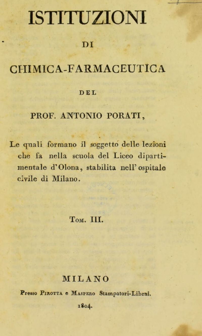 ISTITUZIONI DI CHIMICA-FARMACEUTICA DEL PROF. ANTONIO PORATI, Le quali formano il soggetto delle lezioni che fa nella scuola del Liceo diparti- mentale d’Olona, stabilita nell’ospitale civile di Milano. Tom. III. MILANO Presso Pirotta e Masfero Stampatori-Librai.