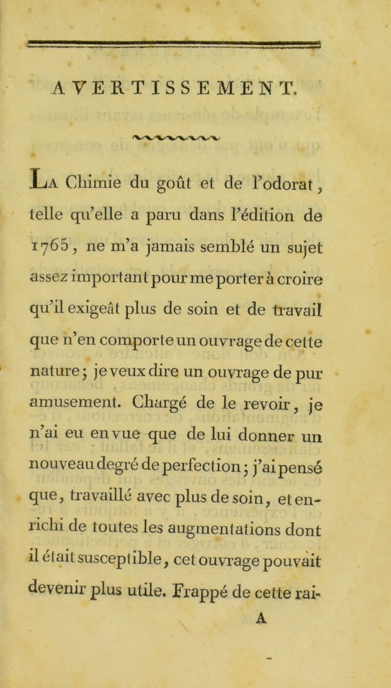AVERTISSEMENT. La Chimie du goût et de l’odorat, telle qu’elle a paru dans l’édition de 1765, ne m’a jamais semblé un sujet assez important pour me porter à croire qu’il exigeât plus de soin et de travail que n’en comporte un ouvrage de celte nature* je veux dire un ouvrage de pur amusement. Chargé de le revoir, je n’ai eu en vue que de lui donner un nouveau degré de perfec tion 3 j’ai pensé que, travaillé avec plus de soin, et en- richi de toutes les augmentations dont il elait susceptible, cet ouvrage pouvait devenir plus utile. Frappé de cette rai-