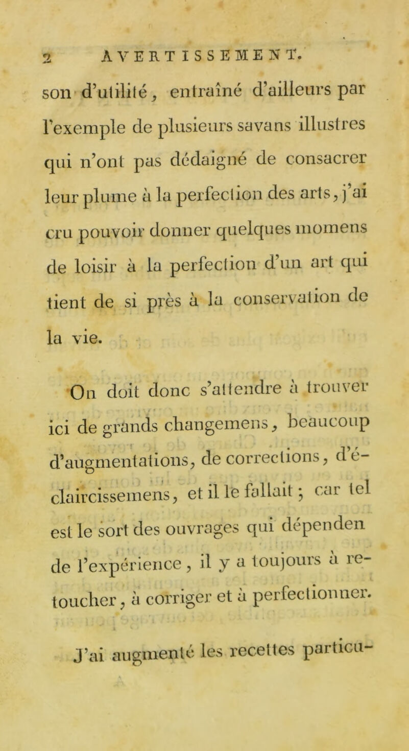 son d’utilité, entraîné d’ailleurs par l’exemple de plusieurs sa va ns illustres qui n’ont pas dédaigné de consacrer leur plume à la perlection des arts, j ai cru pouvoir donner quelques momens de loisir à la perfection d un art qui tient de si près à la conservation de la vie. doit donc s’attendre à trouver ici de grands clian genre ns,, beaucoup d’augmentations, de corrections, de- claircissemens, et il le fallait j car tel est le sort des ouvrages qui dépenden de l’expérience, il y a toujours a ie- toucher, à corriger et à perfectionner. J’ai augmenté les recettes particu-