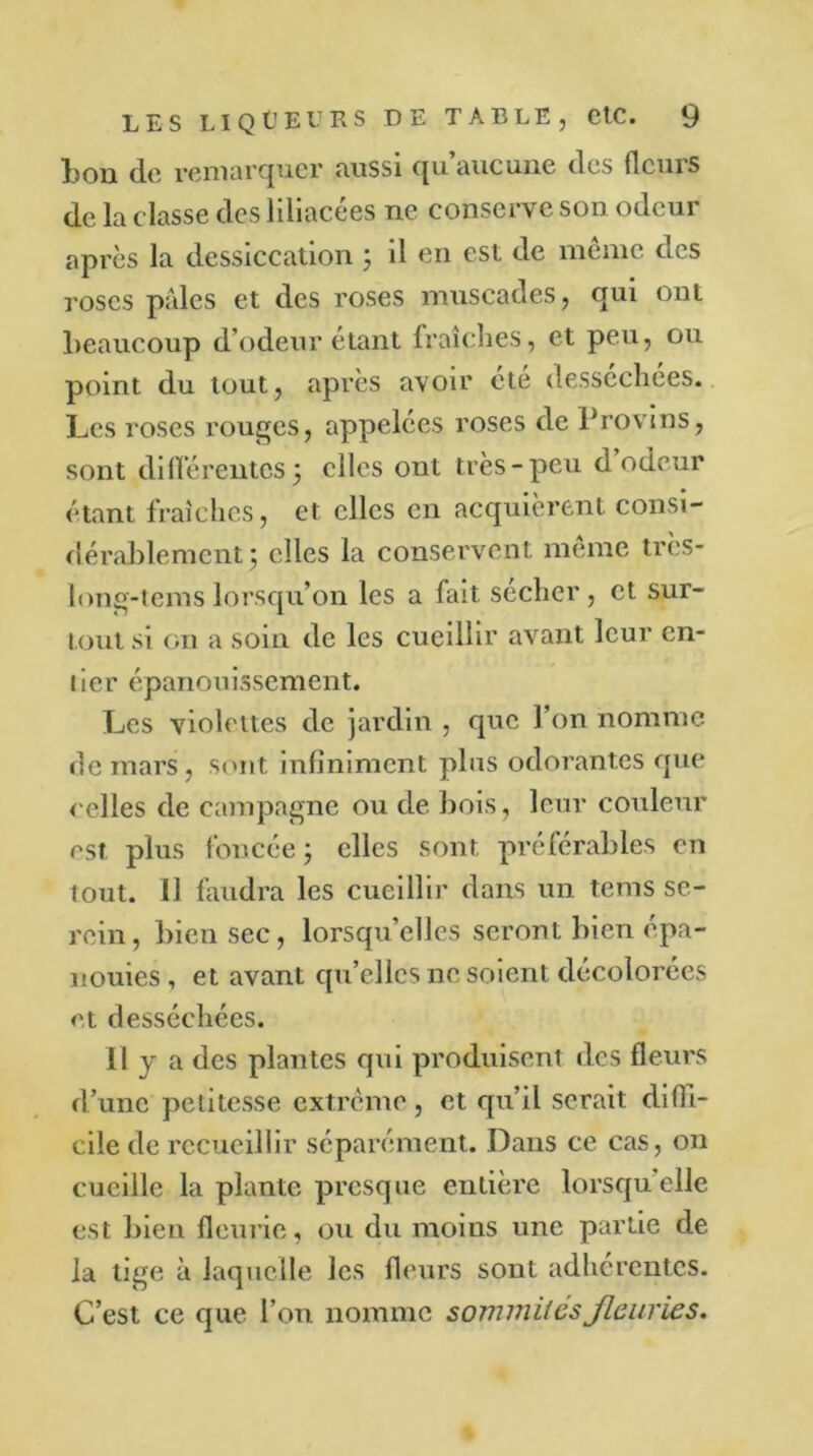 bon de remarquer aussi qu’aucune des fleurs de la classe des liliacées ne conserve son odeur après la dessiccation 5 il en est de même des roses pâles et des roses muscades, qui ont beaucoup d’odeur étant fraîches, et peu, ou point du tout, après avoir été desséchées. Les roses rouges, appelées roses de Provins, sont différentes 5 elles out très-peu d odeur étant fraîches, et elles en acquièrent consi- dérablement , elles la conservent meme très- long-temslorsqu’on les a fait sécher, et sur- tout si on a soin de les cueillir avant leur en- tier épanouissement. Les violettes de jardin , que l’on nomme de mars, sont infiniment plus odorantes que celles de campagne ou de bois, leur couleur est plus foncée ; elles sont préférables en tout, il faudra les cueillir dans un tems se- rein, bien sec, lorsqu’elles seront bien épa- nouies , et avant qu’elles 11e soient décolorées et desséchées. 11 y a des plantes qui produisent des fleurs d’une petitesse extrême, et qu’il serait diffi- cile de recueillir séparément. Dans ce cas, on cueille la plante presque entière lorsqu'elle est bien fleurie, ou du moins une partie de la tige à laquelle les fleurs sont adhérentes. C’est ce que l’on nomme sommités fleuries.