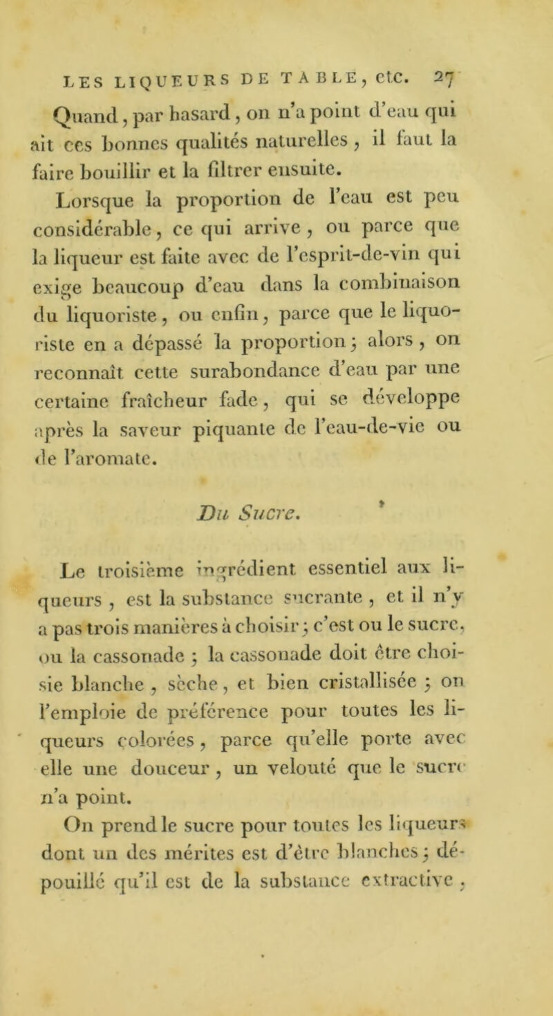 Quand, par hasard , on n a point d eau qui ait ccs bonnes qualités naturelles , il faut la faire bouillir et la filtrer ensuite. Lorsque la proportion de l’eau est peu considérable, ce qui arrive, ou parce que la liqueur est faite avec de l’csprit-de-vin qui exige beaucoup d’eau dans la combinaison du liquoriste, ou enfin, parce que le liquo- riste en a dépassé la proportion 5 alors , on reconnaît cette surabondance d eau par une certaine fraîcheur fade, qui se développe après la saveur piquante de l’eau-de-vie ou de l’aromate. Du Sucre. Le troisième ingrédient essentiel aux li- queurs , est la substance sucrante , et il n’y a pas trois manières à choisir ; c’est ou le sucre, ou la cassonade ; la cassonade doit être choi- sie blanche , sèche, et bien cristallisée 5 on l’emploie de préférence pour toutes les li- queurs colorées, parce qu’elle porte avec elle une douceur, un velouté que le sucre n’a point. On prend le sucre pour toutes les liqueurs dont un des mérites est d’ètrc blanches 5 dé- pouillé qu’il est de la substance extractive ,