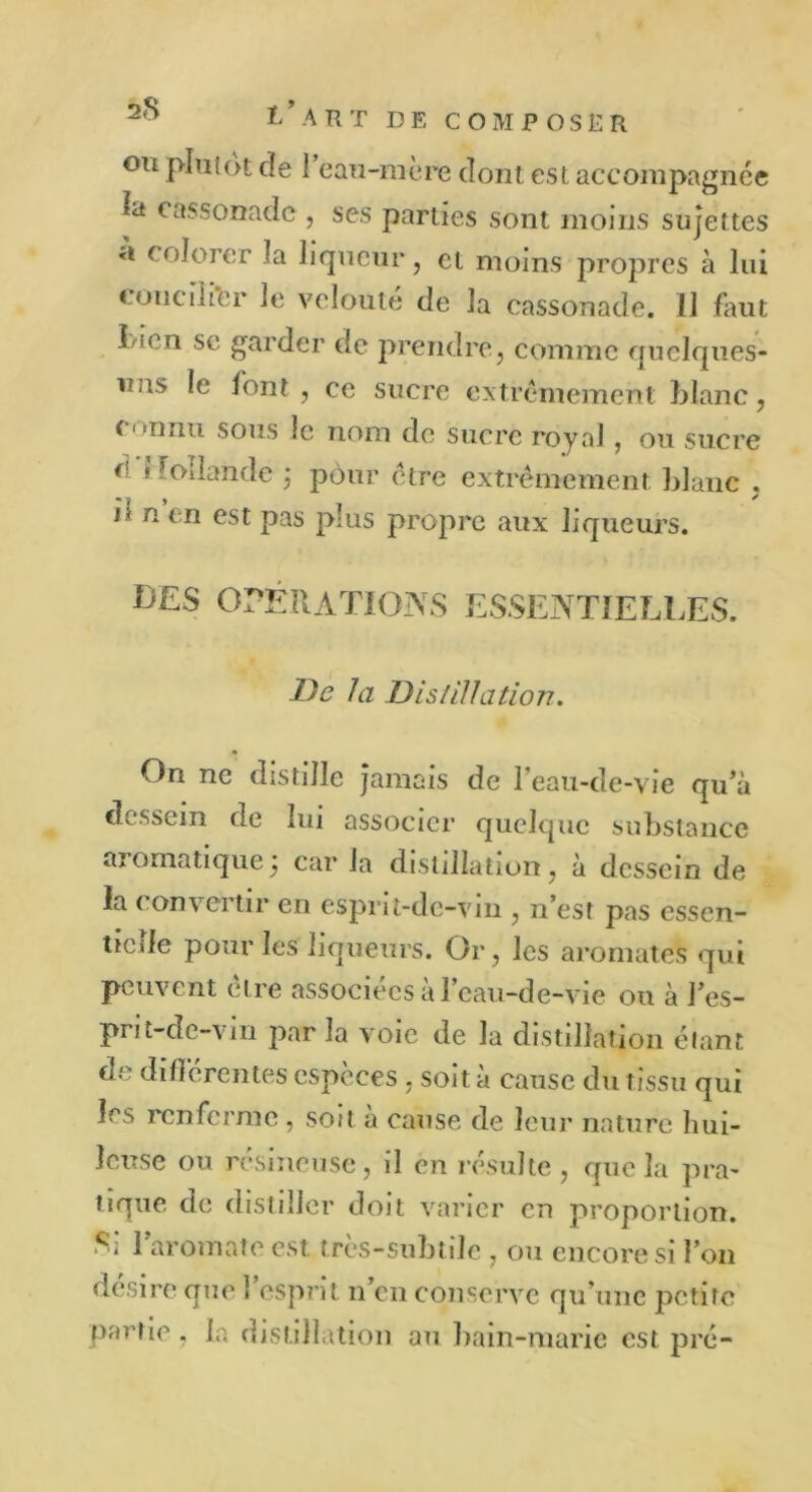 ou plutôt de 1 eau-mère dont est accompagnée kt cassonade , ses parties sont moins sujettes a colorer la liqueur, et moins propres à lui concilier le velouté de la cassonade. 11 faut Lien se garder de prendre, comme quclques- uas le font , ce sucre extrêmement blanc, ( • ^ihiu sous le nom de sucre royal, ou sucre 0 » Foîlande j pôur être extrêmement blanc , il n en est pas plus propre aux liqueurs. BES OPÉRATIONS ESSENTIELLES. De la Dislillation. On ne distille jamais de l’eau-de-vie qu’à dessein de lui associer quelque substance ai o ma tique j car la distillation , à dessein de la convertir en esprit-de-vin , n’est pas essen- tiede pour les liqueurs. Or, les aromates qui peuvent être associées à l’eau-de-vie ou à J’es- prit-dc-vin par la voie de la distillation étant de différentes espèces, soit à cause du tissu qui les renferme , soit à cause de leur nature hui- leuse ou résineuse, il en résulte, que la pra- tique de distiller doit varier en proportion. Si l’aromate est très-subtile , ou encore si l’on désire que l’esprit n’en conserve qu’une petite partie, la distillation au bain-marie est pré-