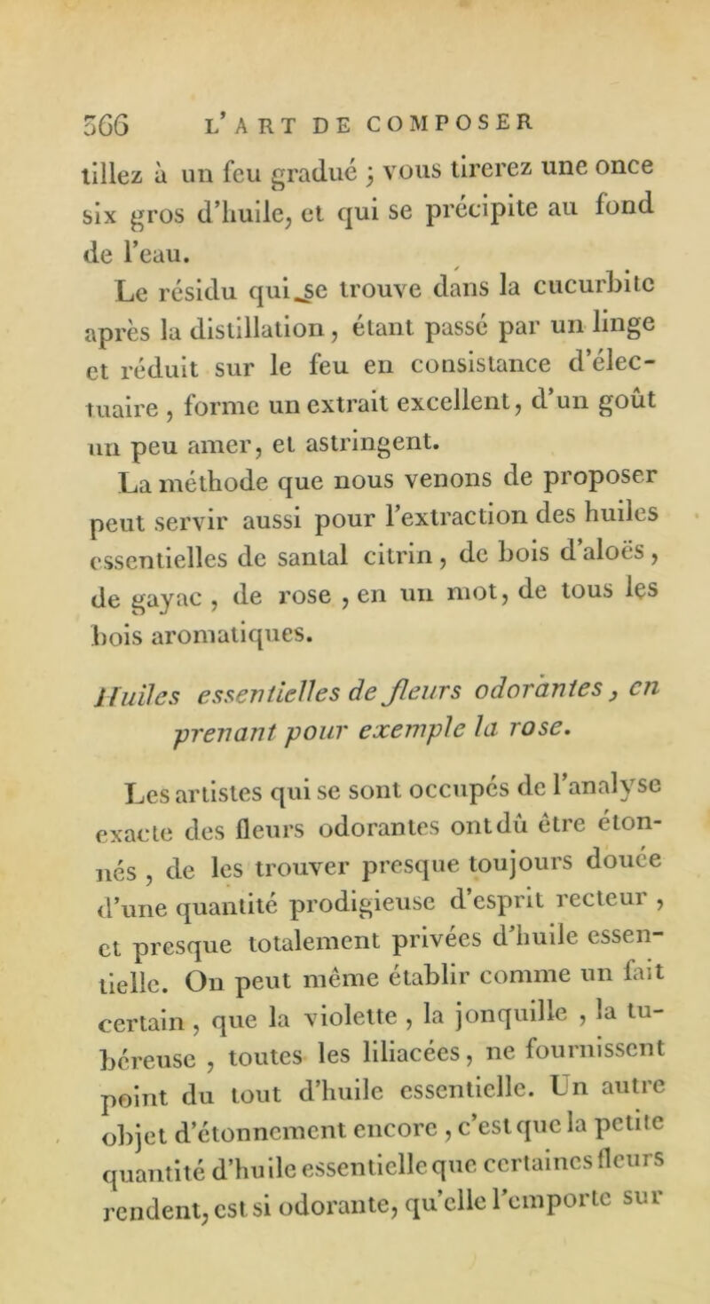 tillez à un feu gradué 5 vous tirerez une once six gros d’huile, et qui se précipite au fond de l’eau. Le résidu qui^se trouve dans la cucurbite après la distillation, étant passé par un linge et réduit sur le feu en consistance d elec- tuaire , forme un extrait excellent, d un goût mi peu amer, et astringent. La méthode que nous venons de proposer peut servir aussi pour 1 extraction des huiles essentielles de santal citrin , de bois d aloës , de gayac , de rose , en un mot, de tous les bois aromatiques. Huiles essentielles de Jleurs odorantes , en -prenant pour exemple la rose. Les artistes qui se sont occupés de l’analyse exacte des fleurs odorantes ont dû être éton- nés , de les trouver presque toujours douée d’une quantité prodigieuse d’esprit recteur , et presque totalement privées d’huile essen- tielle. On peut même établir comme un fait certain, que la violette , la jonquille , la tu- béreuse , toutes les liliacées, ne fournissent point du tout d’huile essentielle. Un autre objet d’étonnement encore , c’est que la petite quantité d’hu ile essentielle que certaines fleurs rendent, est si odorante, quelle l’emporte sur