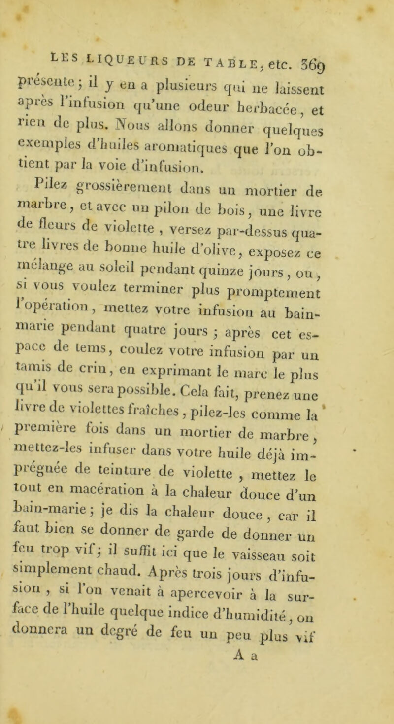 présente ; il y en a plusieurs qui ne laissent après 1 infusion qu’une odeur herbacée, et rien de plus. Nous allons donner quelques exemples d’huiles aromatiques que l’on ob- tient par la voie d’infusion. Pilez grossièrement dans un mortier de marbre, et avec un pilon de bois, une livre de fleurs de violette , versez par-dessus qua- tre livres de bonne huile d’olive, exposez ce mélangé au soleil pendant quinze jours, ou, si vous voulez terminer plus promptement 1 opération, mettez votre infusion au bain- marie pendant quatre jours ; après cet es- pace de tems, coulez votre infusion par un tanus de crin, en exprimant le marc le plus qu’il vous sera possible. Cela fait, prenez une livre de violettes fraîches, pilez-les comme la * première fois dans un mortier de marbre, mettez-les infuser dans votre huile déjà im- prégnée de teinture de violette , mettez le tout en macération à la chaleur douce d’un bain-marie; je dis la chaleur douce, car il faut bien se donner de garde de donner un feu tiop vif ; il suffit ici que le vaisseau soit simplement chaud. Après trois jours d’infu- sion , si l’on venait à apercevoir à la sur- face de l’huile quelque indice d’humidité, on donnera un degré de feu un peu plus vif A a