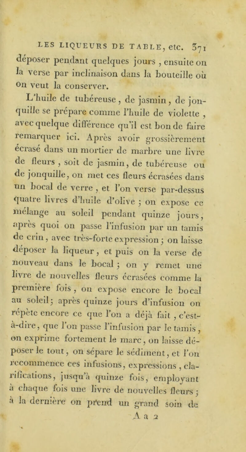 déposer pendant quelques jours , ensuite on la verse par inclinaison dans la bouteille où on veut la conserver. L huile de tubéreuse , de jasmin, de jon- qunie se prépare comme l’huile de violette , avec quelque différence qu’il est bonde faire remarquer ici. Après avoir grossièrement écrasé dans un mortier de marbre une livre de fleurs , soit de jasmin, de tubéreuse ou de jonquille, on met ces fleurs écrasées dans un bocal de verre , et l’on verse par-dessus quatre livres d huile d’olive j on expose ce mélange au soleil pendant quinze jours, apiès quoi on passe 1 infusion par un tamis de crin, avec très-forte expression j on laisse déposer la liqueur, et puis on la verse de nouveau dans le bocal 5 on y remet une livre de nouvelles fleurs écrasées comme la première fois , 011 expose encore le bocal au soleil5 après quinze jours d’infusion on répète encore ce que l’on a déjà fait , c’est- à-dire, que l’on passe l’infusion par le tamis , on exprime fortement le marc, on laisse dé- poser le tout, on sépare le sédiment, et l’on recommence ces infusions, expressions , cla- îifleations, jusqu à quinze fois, employant a chaque fois une livre de nouvelles fleurs ^ à la dernière on pi*end un grand soin de A a 2