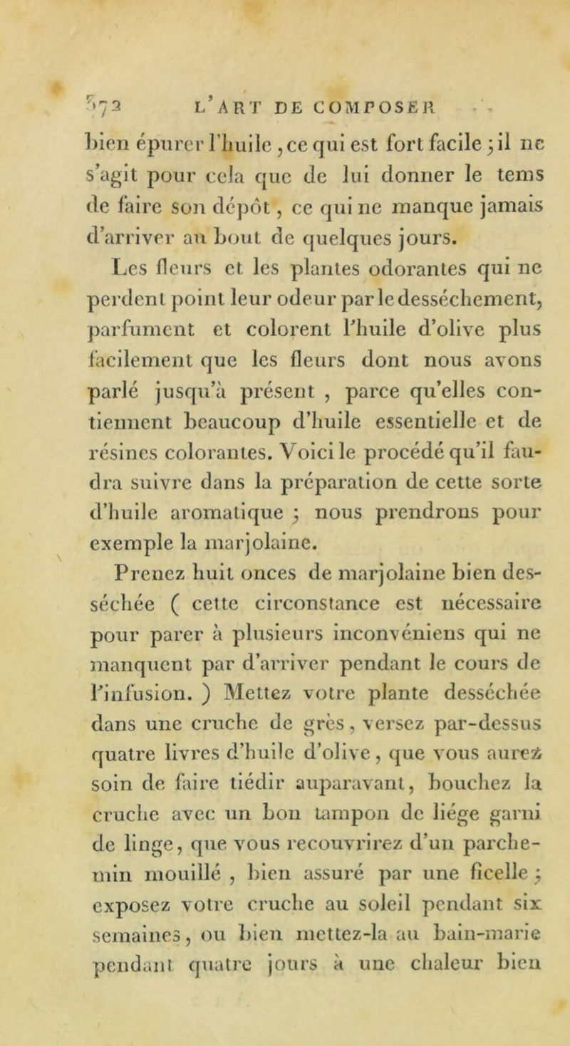 bien épurer l’huile ,ce qui est fort facile 5 il ne s’agit pour cela que Je lui donner le tems de faire son dépôt, ce qui 11c manque jamais d’arriver an bout de quelques jours. Les fleurs et les plantes odorantes qui ne perdent point leur odeur par le dessèchement, parfument et colorent l'huile d’olive plus facilement que les fleurs dont nous avons parlé jusqu’à présent , parce qu’elles con- tiennent beaucoup d’huile essentielle et de résines colorantes. Voici le procédé qu’il fau- dra suivre dans la préparation de cette sorte d’huile aromatique 3 nous prendrons pour exemple la marjolaine. Prenez huit onces de marjolaine bien des- séchée ( cette circonstance est nécessaire pour parer à plusieurs inconvéniens qui ne manquent par d’arriver pendant le cours de l'infusion. ) Mettez votre plante desséchée dans une cruche de grès, versez par-dessus quatre livres d’huile d’olive, que vous aurci soin de faire tiédir auparavant, bouchez la cruche avec un bon tampon de liège garni de linge, que vous recouvrirez d’un parche- min mouillé , bien assuré par une ficelle 3 exposez votre cruche au soleil pendant six semaines, ou bien mettez-la au bain-marie pendant quatre jours à une chaleur bien