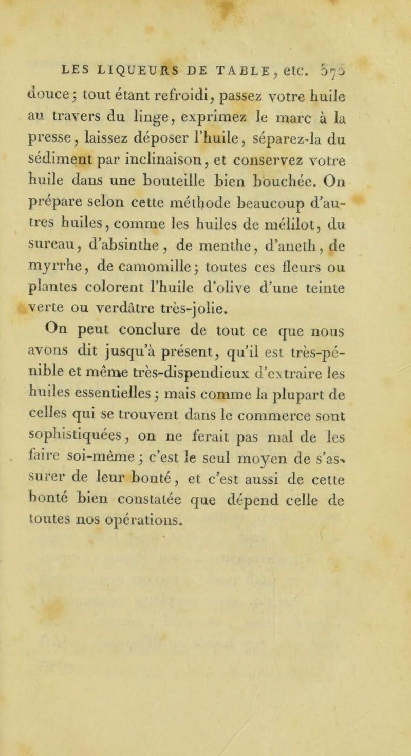 douce5 tout étant refroidi, passez votre huile au travers du linge, exprimez le marc à la presse , laissez déposer l’huile, séparez-la du sédiment par inclinaison, et conservez votre huile dans une bouteille bien bouchée. On prépare selon cette méthode beaucoup d’au- tres huiles, comme les huiles de mélilot, du sureau, d’absinthe, de menthe, d’aneth, de myrrhe, de camomille ; toutes ces fleurs ou plantes colorent l’huile d’olive d’une teinte verte ou verdâtre très-jolie. On peut conclure de tout ce que nous avons dit jusqu’à présent, qu’il est très-pé- nible et même très-dispendieux d’extraire les huiles essentielles 3 mais comme la plupart de celles qui se trouvent dans le commerce sont sophistiquées, on ne ferait pas mal de les faire soi-même 3 c’est le seul moyen de s’as-» sucer de leur bonté, et c’est aussi de cette bonté bien constatée que dépend celle de toutes nos opérations.