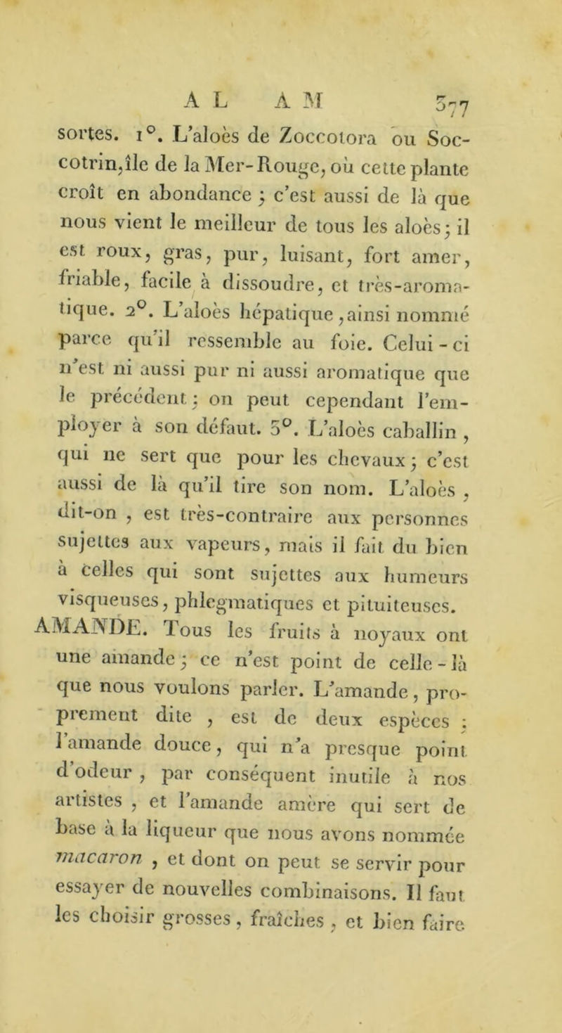 077 sortes. i°. L’aloès de Zoccoiora ou Soc- cotrin,île de la Mer-Rouge, où cette plante croît en abondance ; c’est aussi de là que nous vient le meilleur de tous les aloès; il est roux, gras, pur, luisant, fort amer, friable, facile à dissoudre, et très-aroma- tique. 20. L aloès hépatique ,ainsi nommé parce qu il ressemble au foie. Celui - ci idest ni aussi pur ni aussi aromatique que le précédent : on peut cependant l’em- ployer à son défaut. 5°. L’aloès caballin , qui 11e sert que pour les chevaux j c’est aussi de là qu’il tire son nom. L’aloès . dit-on , est très-contraire aux personnes sujettes aux vapeurs, mais il fait du bien à celles qui sont sujettes aux humeurs visqueuses, phlegmatiques et pituiteuses. AMANDE, lous les fruits à noyaux ont une amande ; ce n’est point de celle-là que nous voulons parler. L’amande, pro- prement dite , est de deux espèces ; 1 amande douce, qui n’a presque point d odeur , par conséquent inutile à nos artistes , et l'amande amère qui sert de base a la liqueur que nous avons nommée 77UICC17 on j et dont on peut se servir pour essayer de nouvelles combinaisons. Il faut les choisir grosses , fraîches , et bien faire