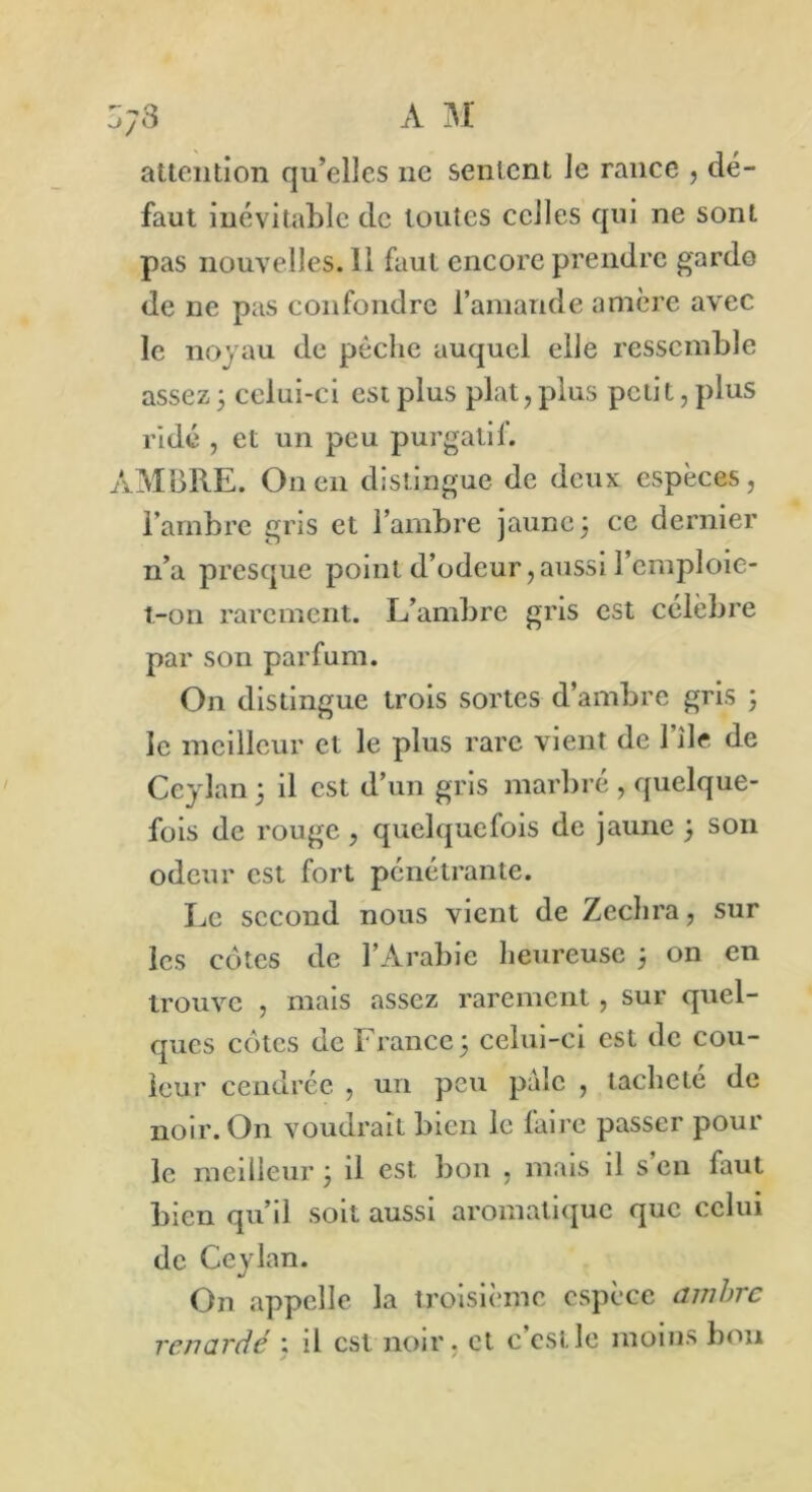 ZyS A M attention qu’elles ne sentent le rance , dé- faut inévitable de toutes celles qui ne sont pas nouvelles. 11 faut encore prendre garde de ne pas confondre l’amande amère avec le noyau de pèche auquel elle ressemble assez 3 celui-ci est plus plat, plus petit, plus ridé , et un peu purgatif. AMBRE. On en distingue de deux espèces, l’ambre gris et l’ambre jaune 3 ce dernier n’a presque point d’odeur,aussi remploie- t-on rarement. L’ambre gris est célèbre par son parfum. On distingue trois sortes d’ambre gris 3 le meilleur et le plus rare vient de l’île de Ceylan 3 il est d’un gris marbré , quelque- fois de rouge , quelquefois de jaune 3 son odeur est fort pénétrante. Le second nous vient de Zechra, sur les côtes de l’Arabie heureuse 3 on en trouve , mais assez rarement , sur quel- ques côtes de France 3 celui-ci est de cou- leur cendrée , un peu pale , tacheté de noir. On voudrait bien le faire passer pour le meilleur 3 il est bon , mais il s’en faut bien qu’il soit aussi aromatique que celui de Ceylan. On appelle la troisième espèce ambre renarde : il est noir, et c’est le moins bon