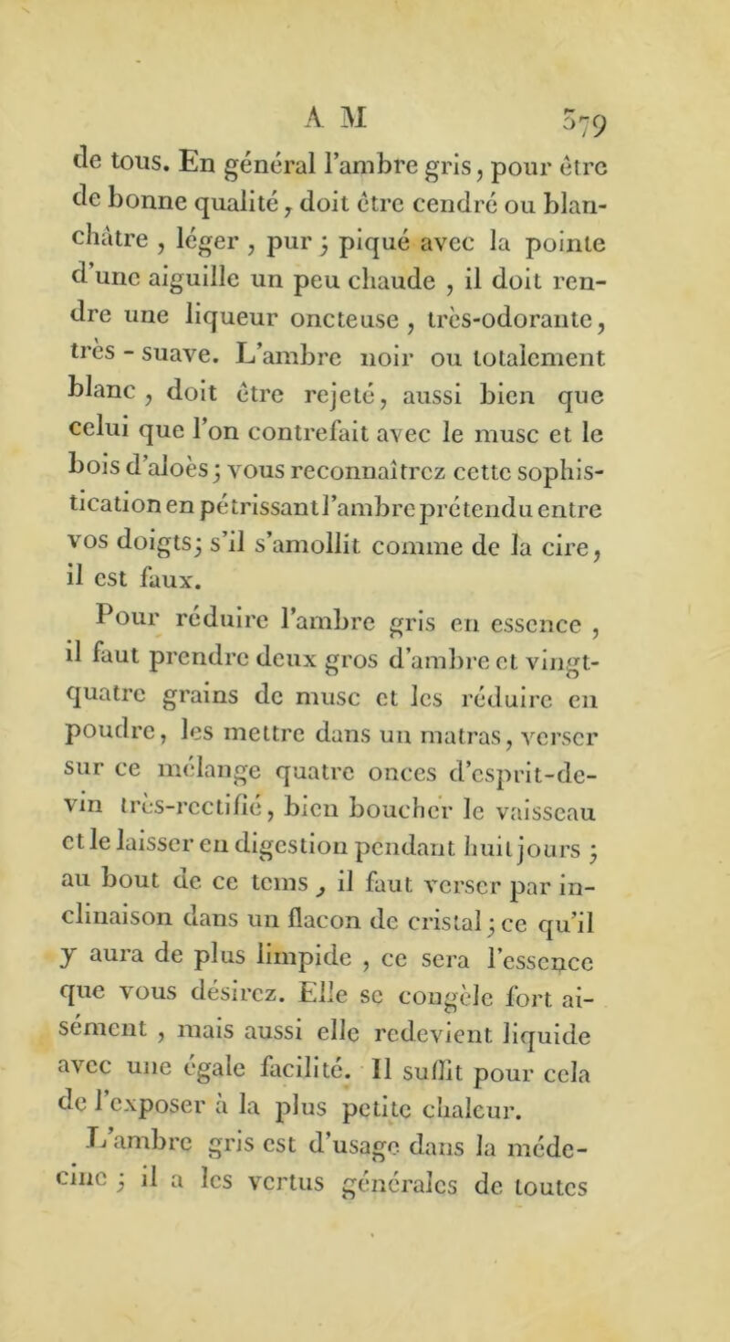 tle tous. En général l’ambre gris, pour être de bonne qualité , doit être cendré ou blan- châtre , léger , pur 3 piqué avec la pointe d une aiguille un peu chaude , il doit ren- dre une liqueur oncteuse, très-odorante, très - suave. L’ambre noir ou totalement blanc, doit être rejeté, aussi bien que celui que l’on contrefait avec le musc et le bois d aloès; vous reconnaîtrez cette sophis- tication en pétrissantl’ambreprétendu entre vos doigts; s’il s’amollit comme de la cire, il est faux. Pour réduire l’ambre gris en essence , il faut prendre deux gros d’ambre et vingt- quatre grains de musc et les réduire en poudre, les mettre dans un matras, verser sur ce mélange quatre onces d’esprit-de- vm très-rc cti fié, bien boucher le vaisseau et le laisser en digestion pendant huit jours 3 au bout ne. ce tems il faut verser par in- clinaison dans un flacon de cristal 3 ce qu’il y aura de plus limpide , ce sera l’essence que vous désirez. Elle se congèle fort ai- sément , mais aussi elle redevient liquide avec une égale facilite. Il suiîit pour cela de 1 exposer a la plus petite chaleur. L’ambre gris est d’usage dans la méde-
